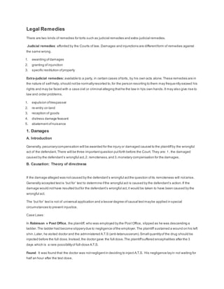 Legal Remedies
There are two kinds of remedies for torts such as judicial remedies and extra-judicial remedies.
Judicial remedies: afforded by the Courts of law. Damages and injunctions are differentform of remedies against
the same wrong.
1. awarding ofdamages
2. granting of injunction
3. specific restitution ofproperty
Extra-judicial remedies: available to a party, in certain cases oftorts, by his own acts alone.These remedies are in
the nature of self-help,should notbe normallyresorted to,for the person resorting to them may frequently exceed his
rights and may be faced with a case civil or criminal alleging thathe the law in hjis own hands.It may also give rise to
law and order problems.
1. expulsion oftrespasser
2. re-entry on land
3. recaption of goods
4. distress damage feasant
5. abatement ofnuisance
1. Damages
A. Introduction
Generally, pecuniarycompensation will be awarded for the injury or damaged caused to the plaintiffby the wrongful
act of the defendant.There will be three importantquestion putforth before the Court. They are: 1. the damaged
caused by the defendant’s wrongful act,2. remoteness,and 3.monetary compensation for the damages.
B. Causation: Theory of directness
If the damage alleged was notcaused by the defendant’s wrongful actthe question ofits remoteness will notarise.
Generally accepted testis ‘but for’ test to determine ifthe wrongful act is caused by the defendant’s action.If the
damage would nothave resulted butfor the defendant’s wrongful act,it would be taken to have been caused by the
wrongful act.
The ‘but for’ testis not of universal application and a lesser degree ofcausal testmaybe applied in special
circumstances to prevent injustice.
Case Laws:
In Robinson v Post Office, the plaintiff, who was employed by the Post Office, slipped as he was descending a
ladder.The ladder had become slipperydue to negligence ofthe employer.The plaintiff sustained a wound on his left
shin.Later, he visited doctor and the administered A.T.S (anti-tetanusserum).Small quantityof the drug should be
injected before the full dose.Instead,the doctor gave the full dose.The plaintiffsuffered encephalities after the 3
days which is a rare possibilityof full-dose A.T.S.
Found: It was found that the doctor was notnegligentin deciding to inject A.T.S. His negligence layin not waiting for
half an hour after the test dose.
 