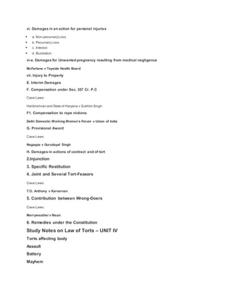 vi. Damages in an action for personal injuries
 a. Non-pecuniaryLoss
 b. Pecuniary Loss
 c. Interest
 d. Illustration
vi-a. Damages for Unwanted pregnancy resulting from medical negligence
McFarlane v Tayside Health Board
vii. Injury to Property
E. Interim Damages
F. Compensation under Sec. 357 Cr. P.C
Case Laws:
Harikrishnan and State of Haryana v Sukhbir Singh
F1. Compensation to rape victions
Delhi Domestic Working Women’s Forum v Union of India
G. Provisional Award
Case Laws:
Nagappa v Gurudayal Singh
H. Damages in actions of contract and of tort
2.Injunction
3. Specific Restitution
4. Joint and Several Tort-Feasors
Case Laws:
T.O. Anthony v Karvarnan
5. Contribution between Wrong-Doers
Case Laws:
Merryweather v Nixan
6. Remedies under the Constitution
Study Notes on Law of Torts – UNIT IV
Torts affecting body
Assault
Battery
Mayhem
 