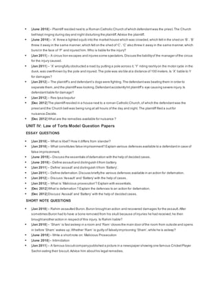  [June 2010]– Plaintiff resided next to a Roman Catholic Church ofwhich defendantwas the priest.The Church
bell kept ringing during day and night disturbing the plaintiff.Advise the plaintiff.
 [June 2010]– ‘A’ threw a lighted squib into the markethouse which was crowded,which fell in the shed on ‘B’. ‘B’
threw it away in the same manner,which fell on the shed of‘C’. ‘C’ also threw it away in the same manner,which
burstin the face of ‘P’ and injured him.Who is liable for the injury?
 [Jan 2011] – A circus lion escapes and injures some spectators. Discuss the liabilityof the manager ofthe circus
for the injury caused.
 [Jan 2011] – ‘X’ wrongfully obstructed a road by putting a pole across it.‘Y’ riding rashlyon the motor cycle in the
dusk,was overthrown by the pole and injured.The pole was visible ata distance of 100 meters.Is ‘X’ liable to Y
for damages?
 [Jan 2012] – The plaintiff’s and defendant’s dogs were fighting.The defendantwas beating them in order to
separate them,and the plaintiffwas looking.Defendantaccidentlyhit plaintiff’s eye causing severe injury.Is
defendantliable for damage?
 [Jan 2012] – Res Ipsa loquitur
 [Dec 2012]The plaintiffresided in a house next to a roman Catholic Church,of which the defendantwas the
priestand the Church bell was being rung at all hours of the day and night. The plaintiff filed a suitfor
nuisance.Decide.
 [Dec 2012]What are the remedies available for nuisance ?
UNIT IV: Law of Torts Model Question Papers
ESSAY QUESTIONS
 [Jan 2010] – What is libel? How it differs from slander?
 [Jan 2010] – What constitutes false imprisonment? Explain various defenses available to a defendantin case of
false imprisonment.
 [June 2010]– Discuss the essentials ofdefamation with the help of decided cases.
 [June 2010]– Define assaultand distinguish itfrom battery.
 [Jan 2011] – Define ‘assault’ and distinguish itfrom ‘Battery’.
 [Jan 2011] – Define defamation.Discuss brieflythe various defenses available in an action for defamation.
 [Jan 2012] – Discuss ‘Assault’ and ‘Battery’ with the help of cases.
 [Jan 2012] – What is ‘Malicious prosecution’? Explain with essentials.
 [Dec 2012]What is defamation ? Explain the defences to an action for defamation.
 [Dec 2012]Discuss ‘Assault’ and ‘Battery’ with the help of decided cases.
SHORT NOTE QUESTIONS
 [Jan 2010] – Rahim assaulted Buron.Buron broughtan action and recovered damages for the assault.After
sometimes Buron had to have a bone removed from his skull because ofinjuries he had received;he then
broughtanother action in respectof this injury. Is Rahim liable?
 [Jan 2010] – ‘Sham’ is fastasleep in a room and ‘Ram’ closes the main door ofthe room from outside and opens
in before ‘Sham’ wakes up.Whether ‘Ram’ is guilty of falselyimprisoning ‘Sham’,while he is asleep?
 [June 2010]– Write a shortnote on: Malicious Prosecution
 [June 2010]– Intimidation
 [Jan 2011] – A famous biscuitcompanypublished a picture in a newspaper showing one famous CricketPlayer
Sachin eating their biscuit.Advise him abouthis legal remedies.
 