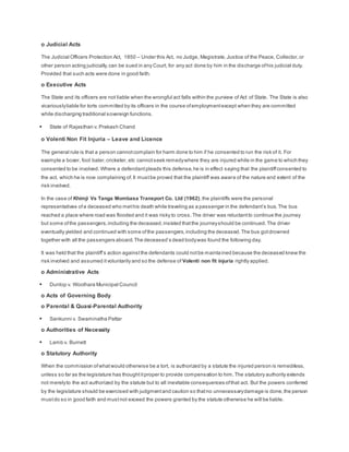 o Judicial Acts
The Judicial Officers Protection Act, 1850 – Under this Act, no Judge, Magistrate,Justice of the Peace, Collector,or
other person acting judicially,can be sued in any Court, for any act done by him in the discharge ofhis judicial duty.
Provided that such acts were done in good faith.
o Executive Acts
The State and its officers are not liable when the wrongful act falls within the purview of Act of State. The State is also
vicariouslyliable for torts committed by its officers in the course ofemploymentexcept when they are committed
while discharging traditional sovereign functions.
 State of Rajasthan v. Prakash Chand
o Volenti Non Fit Injuria – Leave and Licence
The general rule is that a person cannotcomplain for harm done to him if he consented to run the risk of it. For
example a boxer, foot baler,cricketer, etc cannotseek remedywhere they are injured while in the game to which they
consented to be involved. Where a defendantpleads this defense,he is in effect saying that the plaintiffconsented to
the act, which he is now complaining of.It mustbe proved that the plaintiff was aware of the nature and extent of the
risk involved.
In the case of Khimji Vs Tanga Mombasa Transport Co. Ltd (1962),the plaintiffs were the personal
representatives ofa deceased who methis death while traveling as a passenger in the defendant’s bus.The bus
reached a place where road was flooded and it was risky to cross.The driver was reluctantto continue the journey
but some ofthe passengers,including the deceased,insisted thatthe journeyshould be continued.The driver
eventually yielded and continued with some ofthe passengers,including the deceased.The bus gotdrowned
together with all the passengers aboard.The deceased’s dead bodywas found the following day.
It was held that the plaintiff’s action againstthe defendants could notbe maintained because the deceased knew the
risk involved and assumed itvoluntarily and so the defense of Volenti non fit injuria rightly applied.
o Administrative Acts
 Dunlop v. Woolhara Municipal Council
o Acts of Governing Body
o Parental & Quasi-Parental Authority
 Sankunni v. Swaminatha Pattar
o Authorities of Necessity
 Lamb v. Burnett
o Statutory Authority
When the commission ofwhatwould otherwise be a tort, is authorized by a statute the injured person is remediless,
unless so far as the legislature has thoughtitproper to provide compensation to him.The statutory authority extends
not merelyto the act authorized by the statute but to all inevitable consequences ofthat act. But the powers conferred
by the legislature should be exercised with judgmentand caution so thatno unnecessarydamage is done,the person
mustdo so in good faith and mustnot exceed the powers granted by the statute otherwise he will be liable.
 