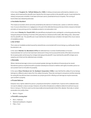 In the Case of Vaugham Vs. Taffvale Railway Co. (1860), A railway companywas authorized by statute to run a
railway, which traversed the plaintiff’s land.Sparks from the engine setfire to the plaintiff’s woods.It was held that the
railway companywas notliable.It had taken all known care to prevented emission ofsparks.The running of
locomotives was statutorilyauthorized.
o Inevitable Accident
This means an accident,which cannotbe prevented by the exercise of ordinarycare, caution or skill ofan ordinary
man.It occurs where there is no negligence on the part of the defendantbecause the law of torts is based on the fault
principle;an injury arising outof an inevitable accidentis not actionable in tort.
In the case of Stanley Vs. Powell (1891), the plaintiffwas employed to carry cartridge for a shooting party when they
had gone pheasant-shooting.A member ofthe party fired at a distance butthe bullet, after hitting a tree, rebounded
into the plaintiff’s eye. The plaintiffsued.It was held that the defendantwas notliable in the lightof the circum stance
of inevitable accident.
o Act of God
This is also an inevitable accidentcaused by natural forces unconnected with human beings e.g.earthquake,floods,
thunderstorm,etc.
In the case of Nichols Vs. Marshland (1876), the defendanthas a number ofartificial lakes on his land.
Unprecedented rain such as had never been witnessed in living memorycaused the banks ofthe lakes to burstand
the escaping water carried away four bridges belonging to the plaintiff. It was held that the plaintiff’s bridges we re
sweptby act of God and the defendantwas notliable.
o Necessity
Where intentional damage is done so as to prevent greater damage,the defense ofnecessitycan be raised.
Sometimes a person mayfind himselfin a position wherebyhe is forced to interfere with rights of another person so
as to prevent harm to himselfor his property.
In the case of Esso Petroleum Ltd. Vs. Southport Corporation (1956), it was held that the safety of human beings
belongs to a differentscale of value from the safety of property. These two are beyond comparison and the necessity
for saving life has all times been considered,as a proper ground for inflicting such damage as maybe necessary
upon another’s property.
o Private Defence
Everyone has a rightto defend his person, propertyand familyfrom unlawful harm.A person who is attacked does
not owe his attacker a duty to escape.Everyone whose life is threatened is entitled to defend himselfand mayuse
force in doing so.The force used mustbe reasonable and proportionate to that of the attacker. Normally,no verbal
provocation can justify a blow
 Morris v. Nugent
o Plaintiff a wrong doer
 Bird v. Holbrook
 National Coal Board v. England
 Pitts v. Hunt
 