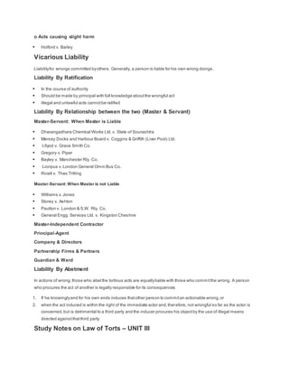 o Acts causing slight harm
 Holford v. Bailey
Vicarious Liability
Liabilityfor wrongs committed byothers. Generally, a person is liable for his own wrong doings.
Liability By Ratification
 In the course of authority
 Should be made by principal with full knowledge aboutthe wrongful act
 illegal and unlawful acts cannotbe ratified
Liability By Relationship between the two (Master & Servant)
Master-Servant: When Master is Liable
 Dharangadhara Chemical Works Ltd.v. State of Sourashtra
 Mersey Docks and Harbour Board v. Coggins & Griffith (Liver Pool) Ltd.
 Lllyod v. Grace Smith Co.
 Gregory v. Piper
 Bayley v. Manchester Rly. Co.
 Lionpus v. London General Omni Bus Co.
 Ricett v. Thas Trilling
Master-Servant: When Master is not Liable
 Williams v. Jones
 Storey v. Ashton
 Paulton v. London & S.W. Rly. Co.
 General Engg. Services Ltd. v. Kingston Cheshire
Master-Independent Contractor
Principal-Agent
Company & Directors
Partnership Firms & Partners
Guardian & Ward
Liability By Abetment
In actions of wrong,those who abetthe tortious acts are equallyliable with those who committhe wrong. A person
who procures the act of another is legally responsible for its consequences
1. If he knowinglyand for his own ends induces thatother person to commitan actionable wrong,or
2. when the act induced is within the right of the immediate actor and,therefore, not wrongful so far as the actor is
concerned,but is detrimental to a third party and the inducer procures his objectby the use of illegal means
directed againstthatthird party
Study Notes on Law of Torts – UNIT III
 