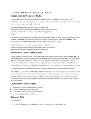 Law of Torts – UNIT I: Revision Notes for LL.B – First Year
Introduction to the Law of Torts
The word tort is of French origin and is equivalentof the English word wrong. It is derived from the Latin
word tortum, which means twisted or crooked.It implies conductthatis twisted or crooked.Tort is commonlyused to
mean a breach of duty amounting to a civil wrong.
Salmond defines tortas a civil wrong for which the remedy is a
common law action for unliquidated damages and which is notexclusively the
breach of a contract or the breach of a trust or other merely equitable
obligation.
A tort arises due to a person’s dutyto others which is created by one law or the other. A person who commits a tort is
known as a tortfeaser,or a wrongdoer.Where they are more than one, they are called joint tortfeaser.Their
wrongdoing is called tortuous act and they are liable to be sued jointly and severally.
The principle aim ofthe Law of tort is compensation for victims or their
dependants.Grants ofexemplary damages in certain cases will show that
deterrence of wrong doers is also another aim ofthe law of tort.
Evolution of Law of Torts in India
The law of torts in India is mainlythe English law oftorts which is based on the principles ofthe ‘ common law’. This
was made suitable to the Indian conditions in accordance with the principles ofjustice,equity and good conscience.
However, the application oftort laws in India is not a very regular event and one can even go to the extent of
commenting thattort as a law in India is far from being looked upon as a major branch of law and litigation.In the
Indian legal system,the concept of ‘punishment’ occupies a more prominentplace than ‘compensation’ for wrongs.
It has been argued that the developmentoflaw of tort in India need not be on the same lines as in England.
In M.C. Mehta v. Union of India, Justice Bhagwati said,“we have to evolve new principles and laydown new norms
which will adequatelydeal with new problems which arise in a highly industrialized economy.We cannotallow our
judicial thinking to be constructed by reference to the law as it prevails in England or for the matter of that in any
foreign country. We are certainly prepared to receive lightfrom whatever source itcomes butwe have to build our
own jurisprudence.”
Objectives of Law of Torts
 to determine the rights between parties to dispute
 to protect certain rights recognized by law
 to prevent the continuation or repetition of a harm
 to restore the property to its rightful owner
Scope of Tort
Tort & Contract
1. In a contract, the parties fix the duties themselves whereas in torts,the law fixes the duty.
 