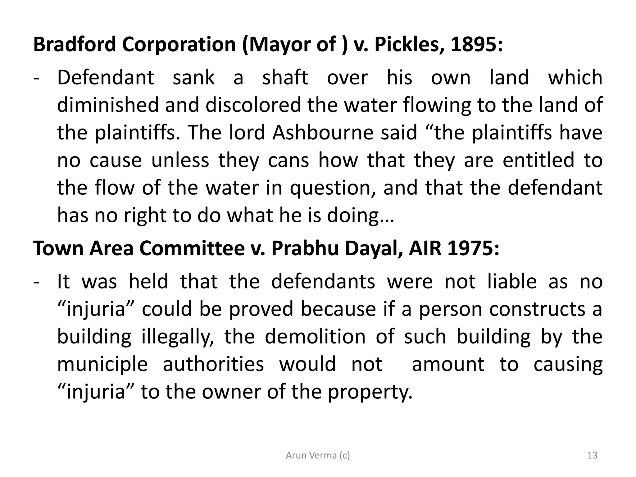 Bradford Corporation (Mayor of ) v. Pickles, 1895:
- Defendant sank a shaft over his own land which
diminished and discolored the water flowing to the land of
the plaintiffs. The lord Ashbourne said “the plaintiffs have
no cause unless they cans how that they are entitled to
the flow of the water in question, and that the defendant
has no right to do what he is doing…
Town Area Committee v. Prabhu Dayal, AIR 1975:
- It was held that the defendants were not liable as no
“injuria” could be proved because if a person constructs a
building illegally, the demolition of such building by the
municiple authorities would not amount to causing
“injuria” to the owner of the property.
Arun Verma (c) 13
 