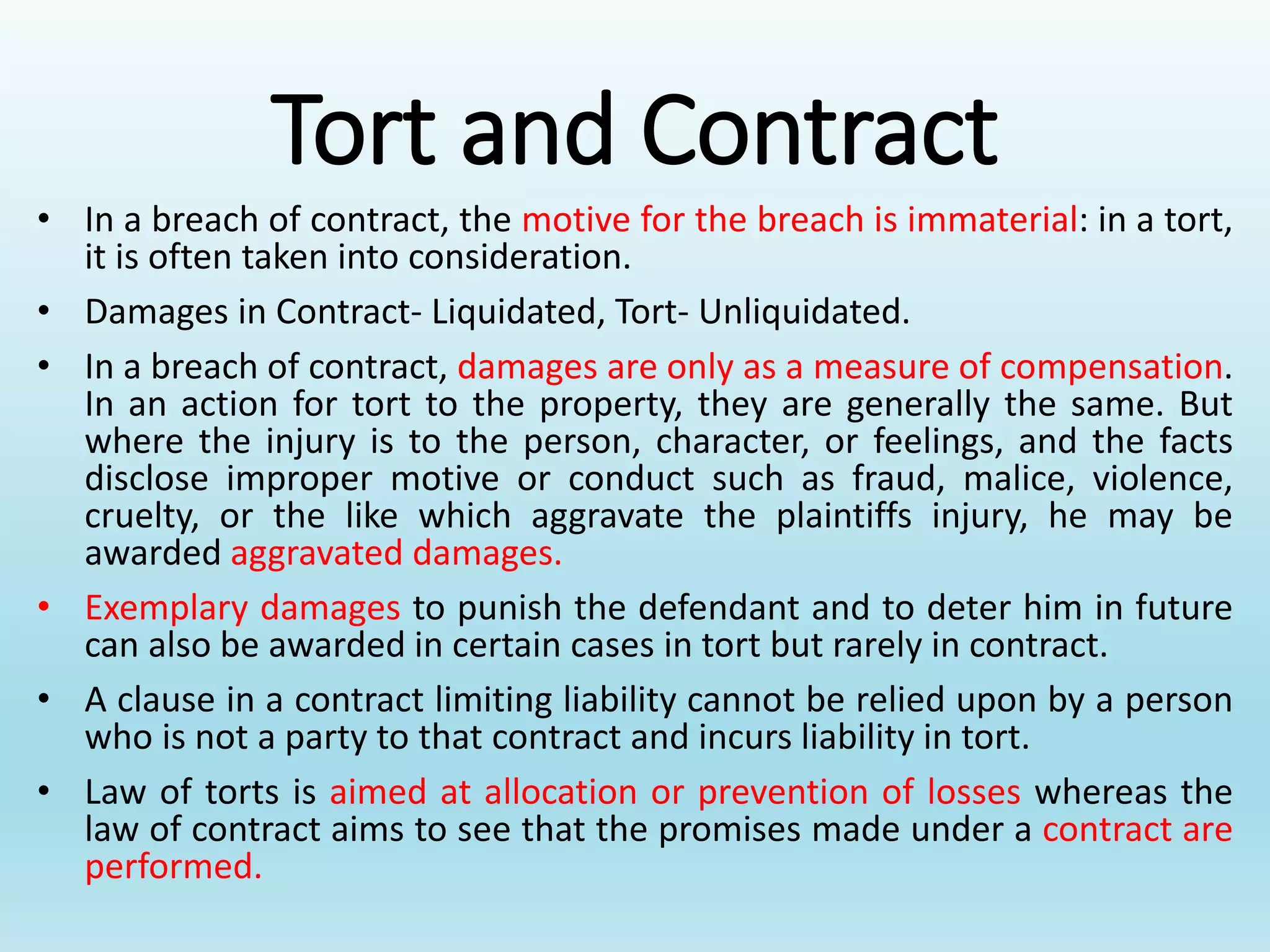 Tort and Contract
• In a breach of contract, the motive for the breach is immaterial: in a tort,
it is often taken into consideration.
• Damages in Contract- Liquidated, Tort- Unliquidated.
• In a breach of contract, damages are only as a measure of compensation.
In an action for tort to the property, they are generally the same. But
where the injury is to the person, character, or feelings, and the facts
disclose improper motive or conduct such as fraud, malice, violence,
cruelty, or the like which aggravate the plaintiffs injury, he may be
awarded aggravated damages.
• Exemplary damages to punish the defendant and to deter him in future
can also be awarded in certain cases in tort but rarely in contract.
• A clause in a contract limiting liability cannot be relied upon by a person
who is not a party to that contract and incurs liability in tort.
• Law of torts is aimed at allocation or prevention of losses whereas the
law of contract aims to see that the promises made under a contract are
performed.
 
