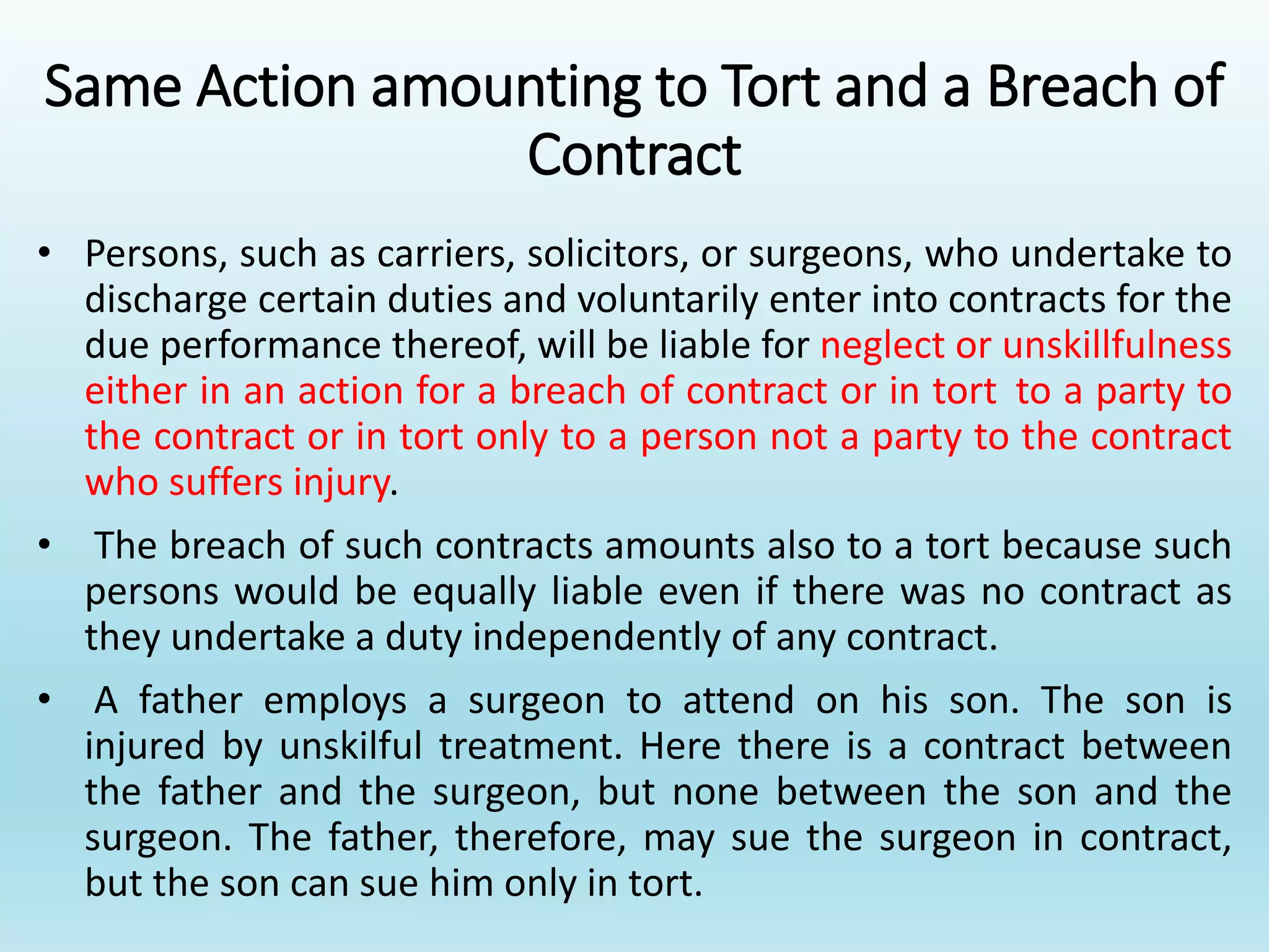 Same Action amounting to Tort and a Breach of
Contract
• Persons, such as carriers, solicitors, or surgeons, who undertake to
discharge certain duties and voluntarily enter into contracts for the
due performance thereof, will be liable for neglect or unskillfulness
either in an action for a breach of contract or in tort to a party to
the contract or in tort only to a person not a party to the contract
who suffers injury.
• The breach of such contracts amounts also to a tort because such
persons would be equally liable even if there was no contract as
they undertake a duty independently of any contract.
• A father employs a surgeon to attend on his son. The son is
injured by unskilful treatment. Here there is a contract between
the father and the surgeon, but none between the son and the
surgeon. The father, therefore, may sue the surgeon in contract,
but the son can sue him only in tort.
 