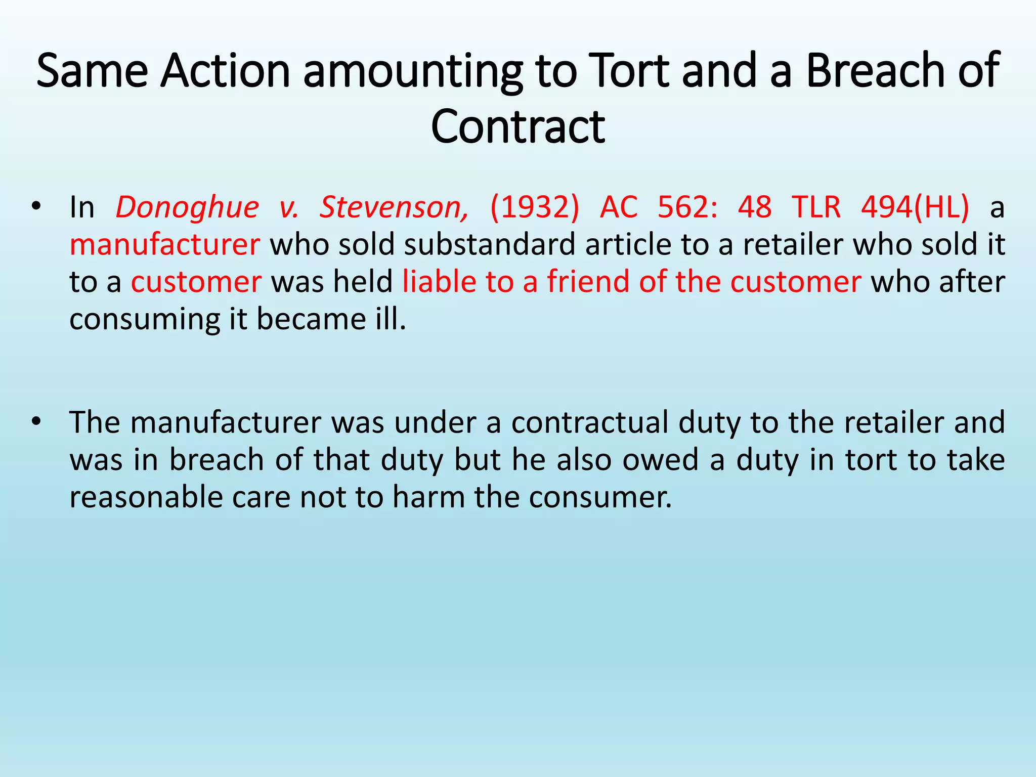 Same Action amounting to Tort and a Breach of
Contract
• In Donoghue v. Stevenson, (1932) AC 562: 48 TLR 494(HL) a
manufacturer who sold substandard article to a retailer who sold it
to a customer was held liable to a friend of the customer who after
consuming it became ill.
• The manufacturer was under a contractual duty to the retailer and
was in breach of that duty but he also owed a duty in tort to take
reasonable care not to harm the consumer.
 