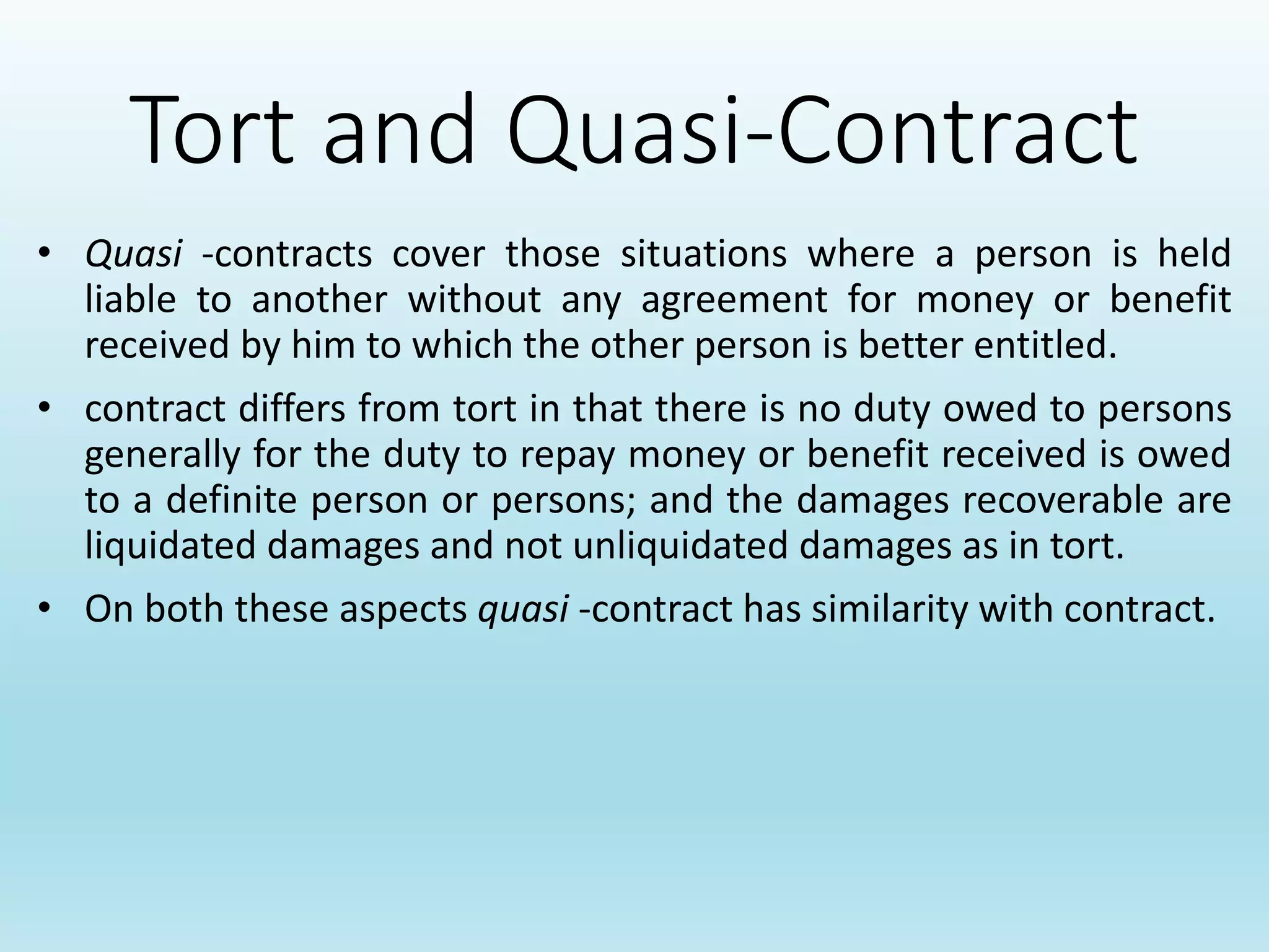 Tort and Quasi-Contract
• Quasi -contracts cover those situations where a person is held
liable to another without any agreement for money or benefit
received by him to which the other person is better entitled.
• contract differs from tort in that there is no duty owed to persons
generally for the duty to repay money or benefit received is owed
to a definite person or persons; and the damages recoverable are
liquidated damages and not unliquidated damages as in tort.
• On both these aspects quasi -contract has similarity with contract.
 