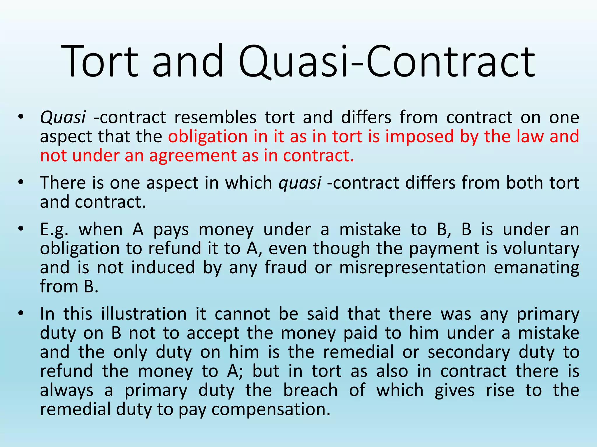Tort and Quasi-Contract
• Quasi -contract resembles tort and differs from contract on one
aspect that the obligation in it as in tort is imposed by the law and
not under an agreement as in contract.
• There is one aspect in which quasi -contract differs from both tort
and contract.
• E.g. when A pays money under a mistake to B, B is under an
obligation to refund it to A, even though the payment is voluntary
and is not induced by any fraud or misrepresentation emanating
from B.
• In this illustration it cannot be said that there was any primary
duty on B not to accept the money paid to him under a mistake
and the only duty on him is the remedial or secondary duty to
refund the money to A; but in tort as also in contract there is
always a primary duty the breach of which gives rise to the
remedial duty to pay compensation.
 