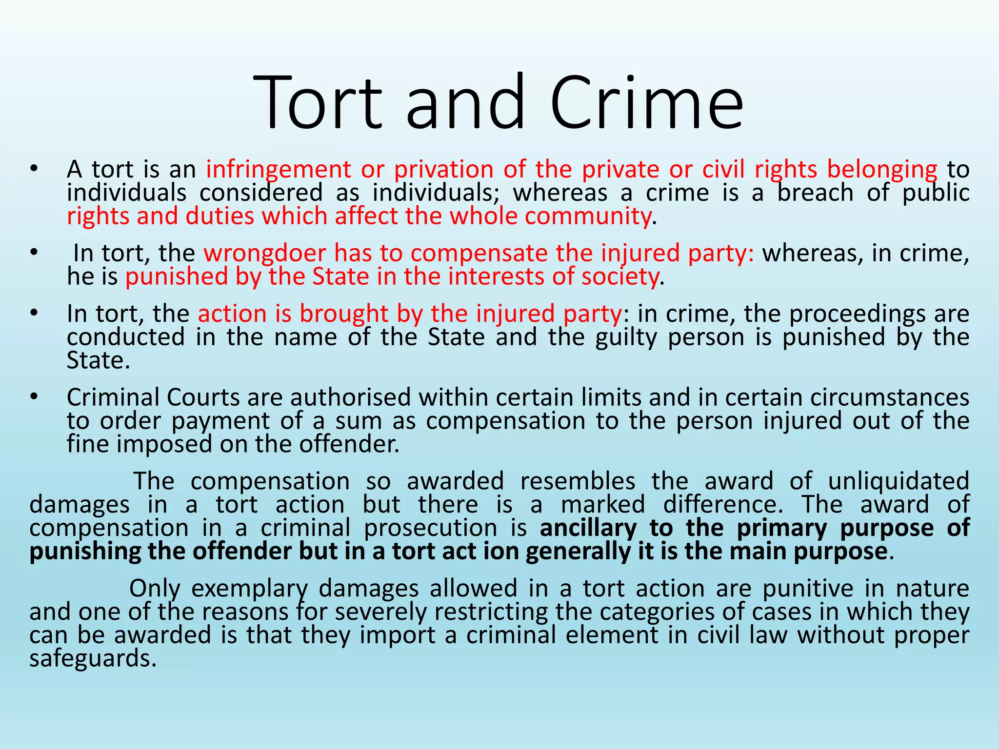 Tort and Crime
• A tort is an infringement or privation of the private or civil rights belonging to
individuals considered as individuals; whereas a crime is a breach of public
rights and duties which affect the whole community.
• In tort, the wrongdoer has to compensate the injured party: whereas, in crime,
he is punished by the State in the interests of society.
• In tort, the action is brought by the injured party: in crime, the proceedings are
conducted in the name of the State and the guilty person is punished by the
State.
• Criminal Courts are authorised within certain limits and in certain circumstances
to order payment of a sum as compensation to the person injured out of the
fine imposed on the offender.
The compensation so awarded resembles the award of unliquidated
damages in a tort action but there is a marked difference. The award of
compensation in a criminal prosecution is ancillary to the primary purpose of
punishing the offender but in a tort act ion generally it is the main purpose.
Only exemplary damages allowed in a tort action are punitive in nature
and one of the reasons for severely restricting the categories of cases in which they
can be awarded is that they import a criminal element in civil law without proper
safeguards.
 
