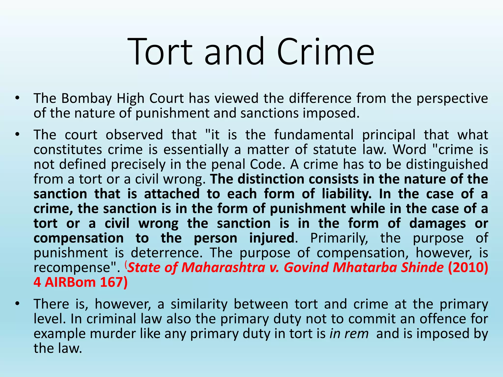 Tort and Crime
• The Bombay High Court has viewed the difference from the perspective
of the nature of punishment and sanctions imposed.
• The court observed that "it is the fundamental principal that what
constitutes crime is essentially a matter of statute law. Word "crime is
not defined precisely in the penal Code. A crime has to be distinguished
from a tort or a civil wrong. The distinction consists in the nature of the
sanction that is attached to each form of liability. In the case of a
crime, the sanction is in the form of punishment while in the case of a
tort or a civil wrong the sanction is in the form of damages or
compensation to the person injured. Primarily, the purpose of
punishment is deterrence. The purpose of compensation, however, is
recompense". (State of Maharashtra v. Govind Mhatarba Shinde (2010)
4 AIRBom 167)
• There is, however, a similarity between tort and crime at the primary
level. In criminal law also the primary duty not to commit an offence for
example murder like any primary duty in tort is in rem and is imposed by
the law.
 
