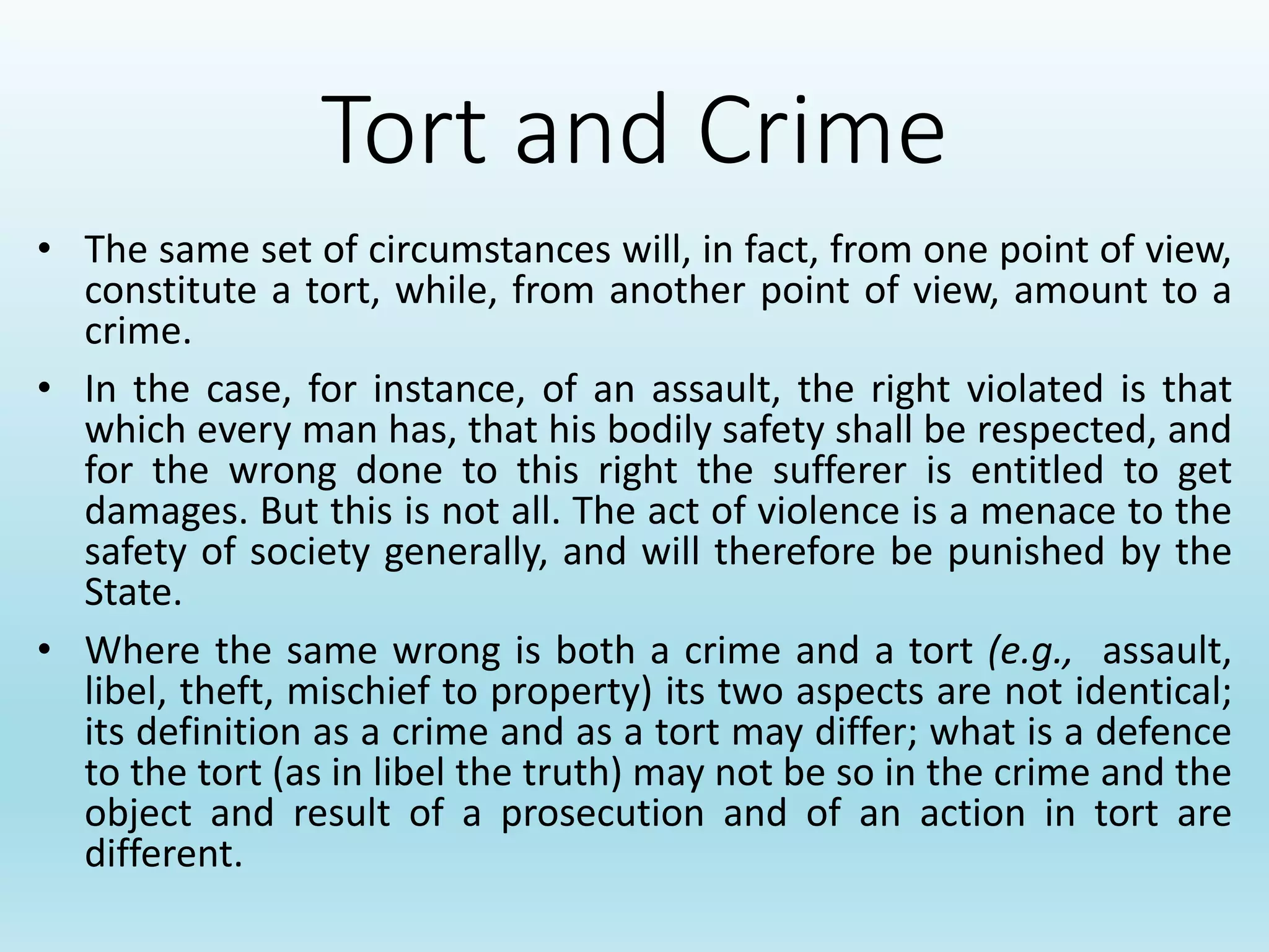 Tort and Crime
• The same set of circumstances will, in fact, from one point of view,
constitute a tort, while, from another point of view, amount to a
crime.
• In the case, for instance, of an assault, the right violated is that
which every man has, that his bodily safety shall be respected, and
for the wrong done to this right the sufferer is entitled to get
damages. But this is not all. The act of violence is a menace to the
safety of society generally, and will therefore be punished by the
State.
• Where the same wrong is both a crime and a tort (e.g., assault,
libel, theft, mischief to property) its two aspects are not identical;
its definition as a crime and as a tort may differ; what is a defence
to the tort (as in libel the truth) may not be so in the crime and the
object and result of a prosecution and of an action in tort are
different.
 