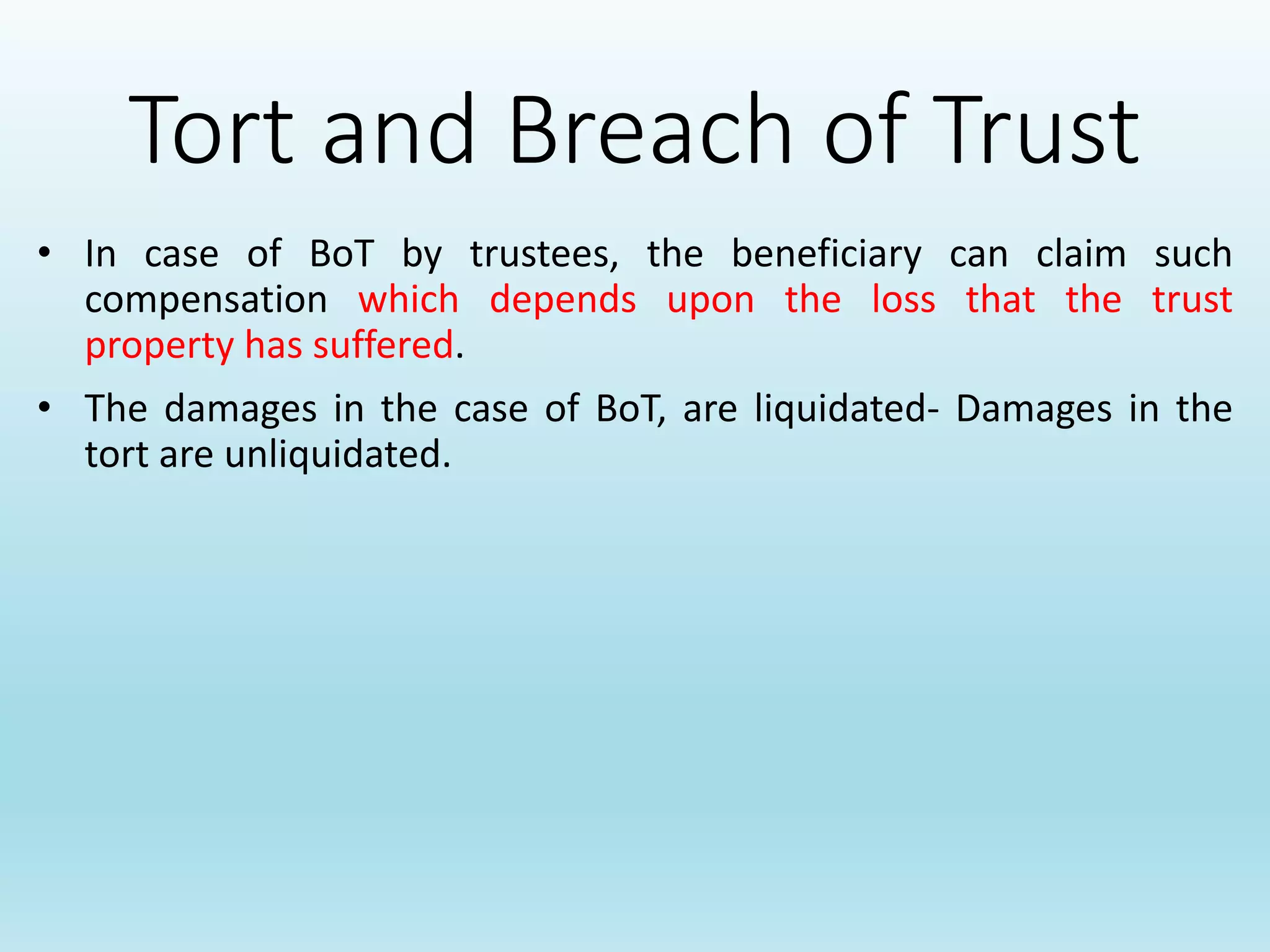 Tort and Breach of Trust
• In case of BoT by trustees, the beneficiary can claim such
compensation which depends upon the loss that the trust
property has suffered.
• The damages in the case of BoT, are liquidated- Damages in the
tort are unliquidated.
 