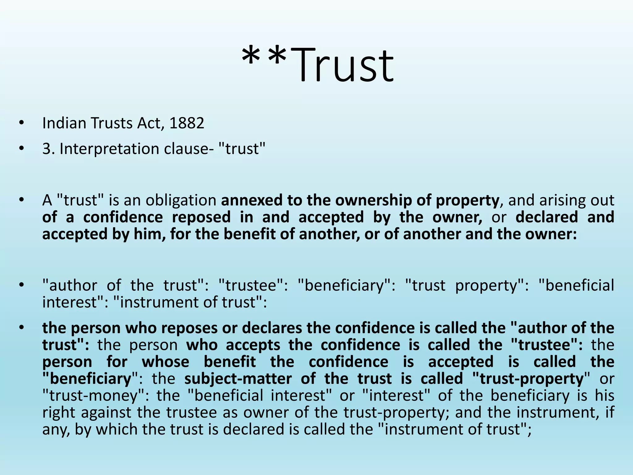 **Trust
• Indian Trusts Act, 1882
• 3. Interpretation clause- "trust"
• A "trust" is an obligation annexed to the ownership of property, and arising out
of a confidence reposed in and accepted by the owner, or declared and
accepted by him, for the benefit of another, or of another and the owner:
• "author of the trust": "trustee": "beneficiary": "trust property": "beneficial
interest": "instrument of trust":
• the person who reposes or declares the confidence is called the "author of the
trust": the person who accepts the confidence is called the "trustee": the
person for whose benefit the confidence is accepted is called the
"beneficiary": the subject-matter of the trust is called "trust-property" or
"trust-money": the "beneficial interest" or "interest" of the beneficiary is his
right against the trustee as owner of the trust-property; and the instrument, if
any, by which the trust is declared is called the "instrument of trust";
 