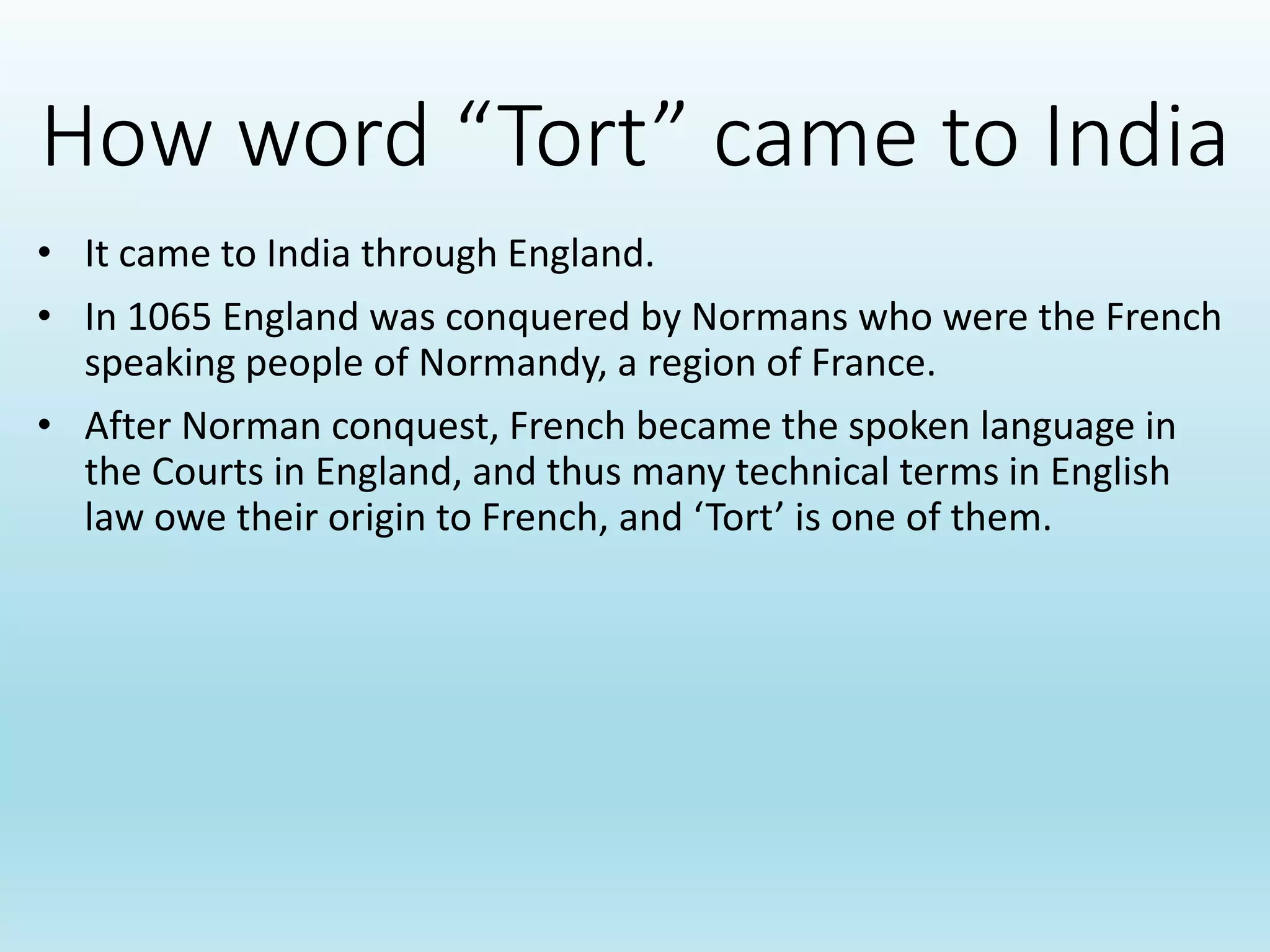 How word “Tort” came to India
• It came to India through England.
• In 1065 England was conquered by Normans who were the French
speaking people of Normandy, a region of France.
• After Norman conquest, French became the spoken language in
the Courts in England, and thus many technical terms in English
law owe their origin to French, and ‘Tort’ is one of them.
 