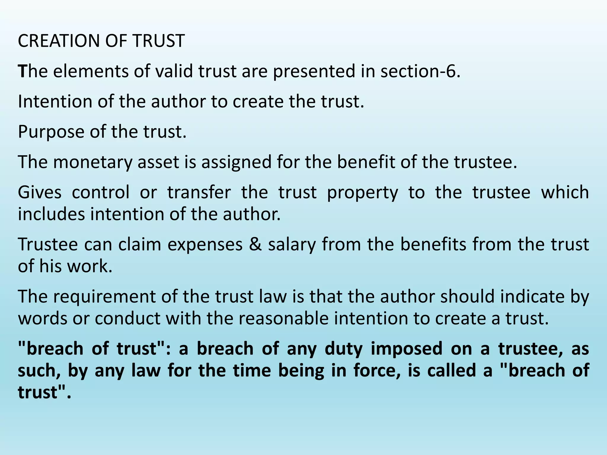 CREATION OF TRUST
The elements of valid trust are presented in section-6.
Intention of the author to create the trust.
Purpose of the trust.
The monetary asset is assigned for the benefit of the trustee.
Gives control or transfer the trust property to the trustee which
includes intention of the author.
Trustee can claim expenses & salary from the benefits from the trust
of his work.
The requirement of the trust law is that the author should indicate by
words or conduct with the reasonable intention to create a trust.
"breach of trust": a breach of any duty imposed on a trustee, as
such, by any law for the time being in force, is called a "breach of
trust".
 