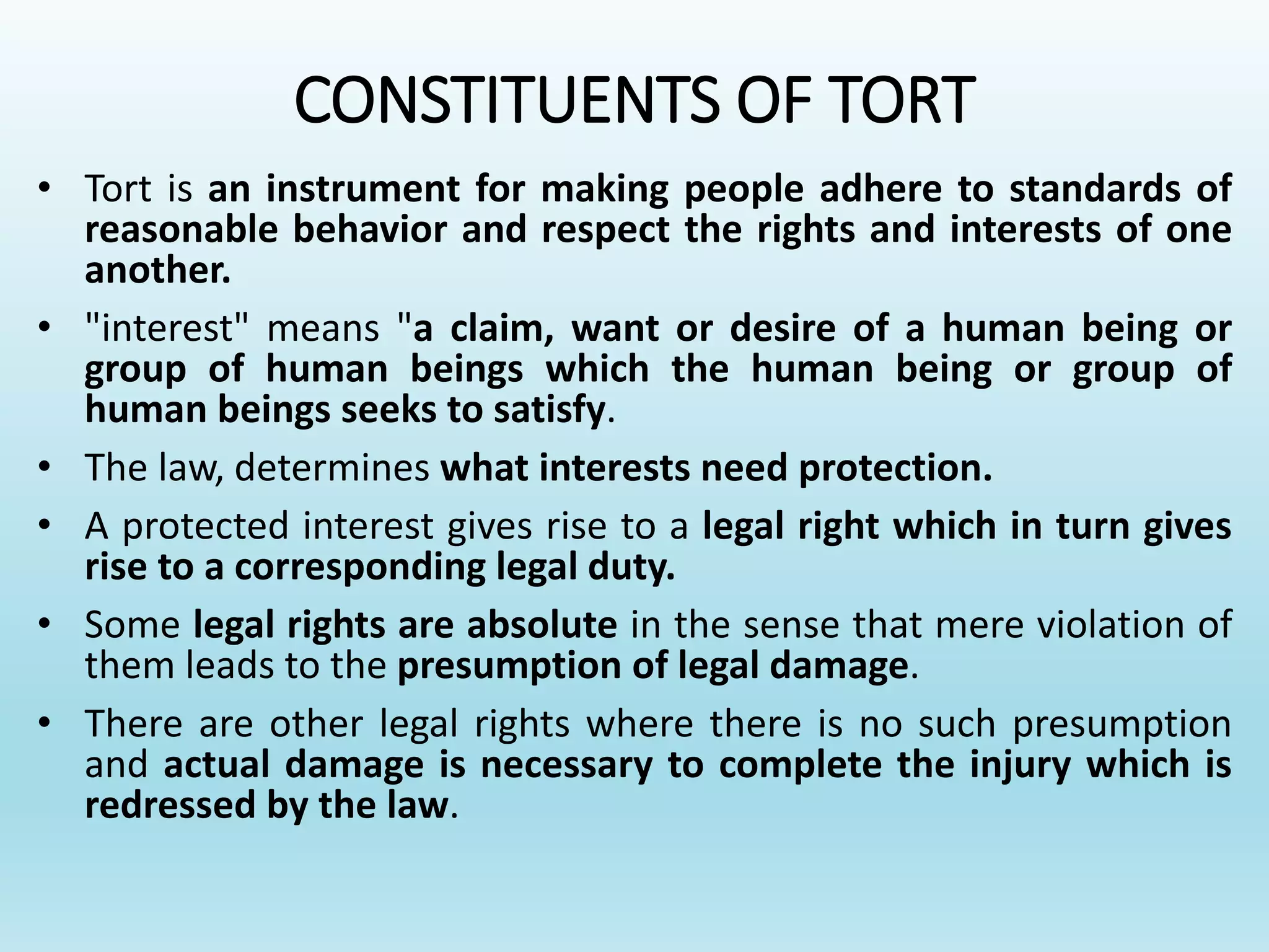 CONSTITUENTS OF TORT
• Tort is an instrument for making people adhere to standards of
reasonable behavior and respect the rights and interests of one
another.
• "interest" means "a claim, want or desire of a human being or
group of human beings which the human being or group of
human beings seeks to satisfy.
• The law, determines what interests need protection.
• A protected interest gives rise to a legal right which in turn gives
rise to a corresponding legal duty.
• Some legal rights are absolute in the sense that mere violation of
them leads to the presumption of legal damage.
• There are other legal rights where there is no such presumption
and actual damage is necessary to complete the injury which is
redressed by the law.
 
