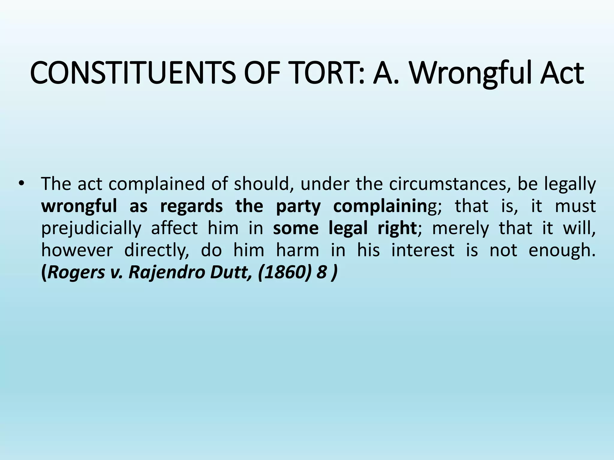 CONSTITUENTS OF TORT: A. Wrongful Act
• The act complained of should, under the circumstances, be legally
wrongful as regards the party complaining; that is, it must
prejudicially affect him in some legal right; merely that it will,
however directly, do him harm in his interest is not enough.
(Rogers v. Rajendro Dutt, (1860) 8 )
 