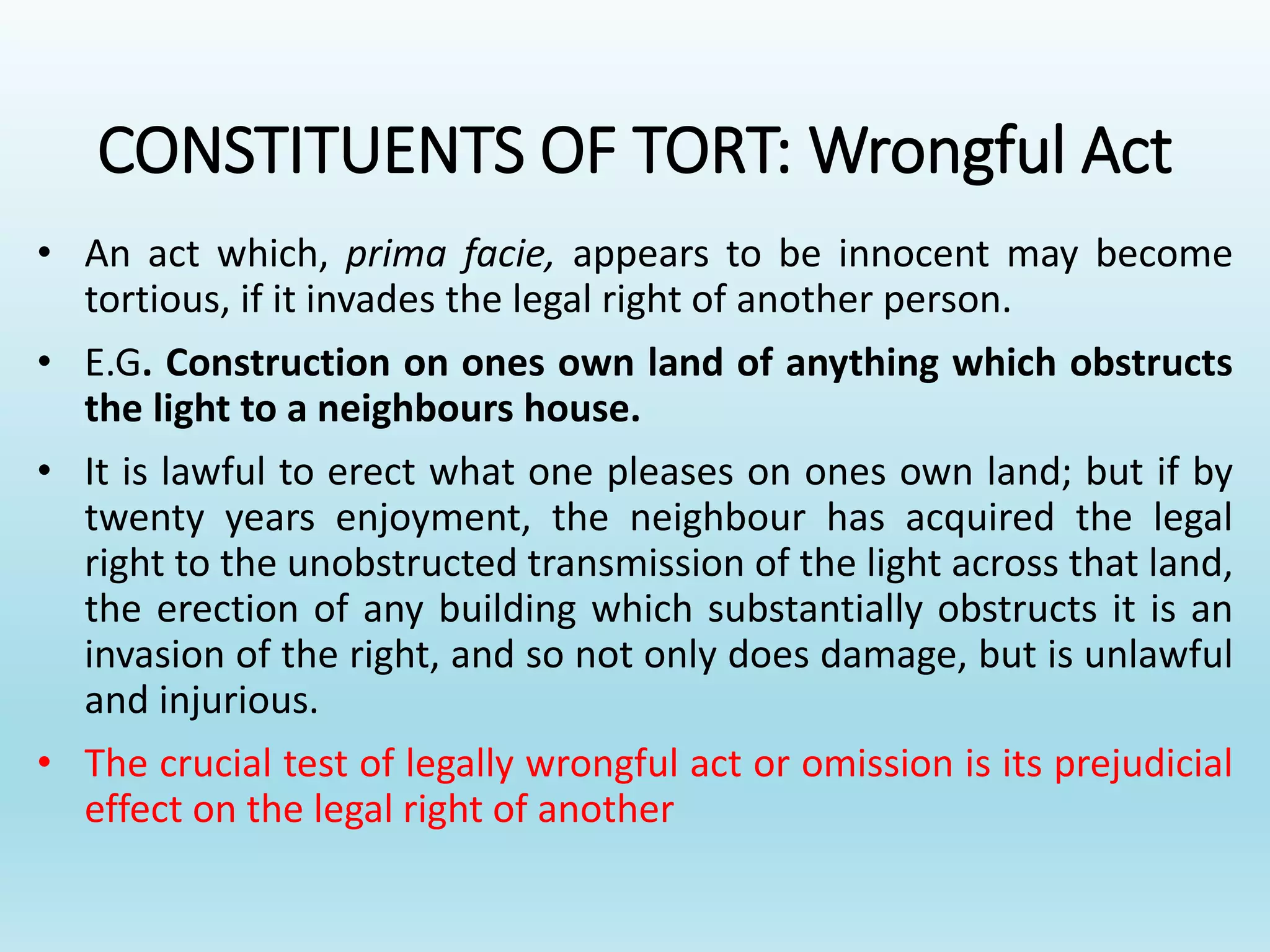 CONSTITUENTS OF TORT: Wrongful Act
• An act which, prima facie, appears to be innocent may become
tortious, if it invades the legal right of another person.
• E.G. Construction on ones own land of anything which obstructs
the light to a neighbours house.
• It is lawful to erect what one pleases on ones own land; but if by
twenty years enjoyment, the neighbour has acquired the legal
right to the unobstructed transmission of the light across that land,
the erection of any building which substantially obstructs it is an
invasion of the right, and so not only does damage, but is unlawful
and injurious.
• The crucial test of legally wrongful act or omission is its prejudicial
effect on the legal right of another
 