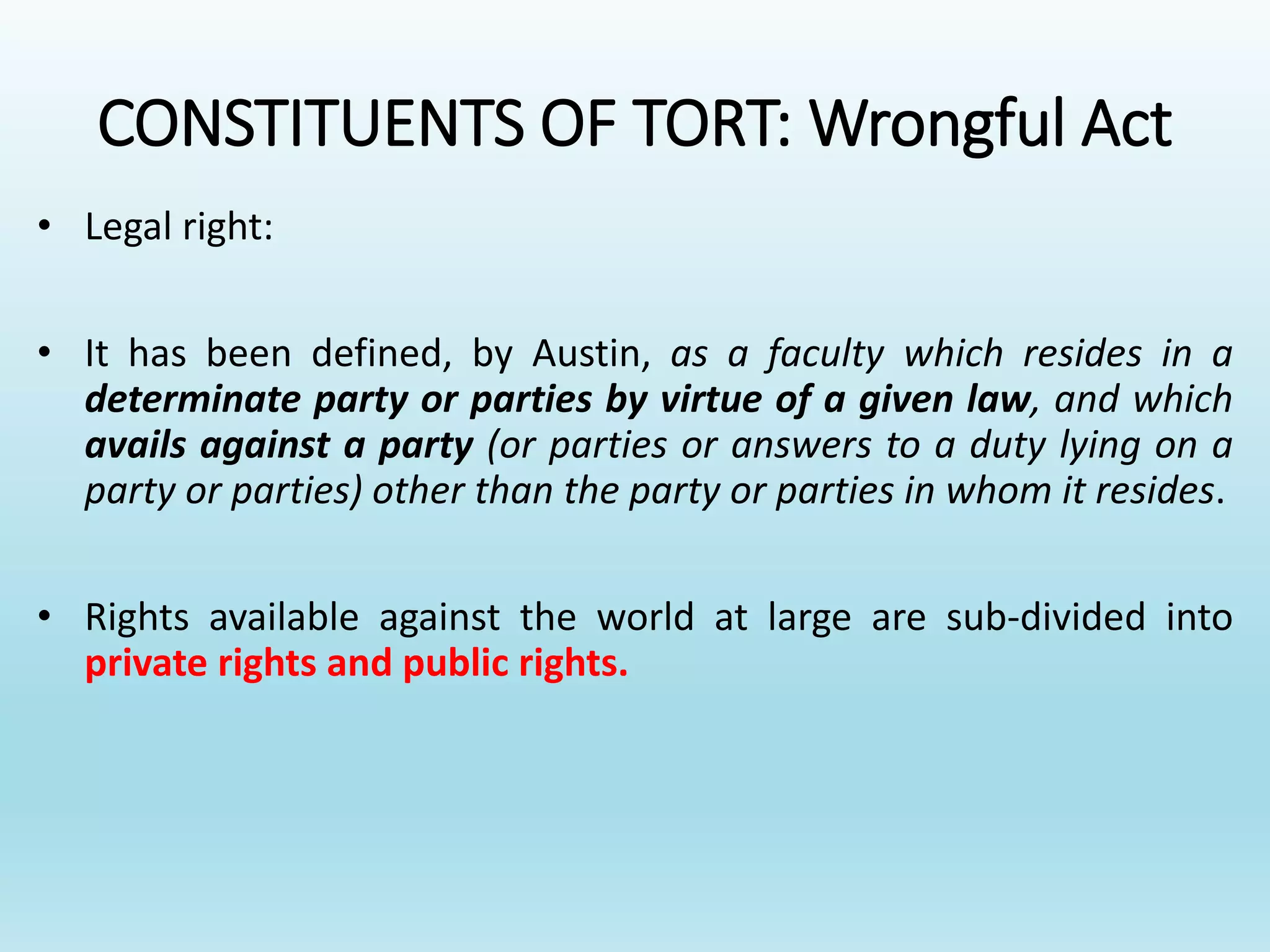 CONSTITUENTS OF TORT: Wrongful Act
• Legal right:
• It has been defined, by Austin, as a faculty which resides in a
determinate party or parties by virtue of a given law, and which
avails against a party (or parties or answers to a duty lying on a
party or parties) other than the party or parties in whom it resides.
• Rights available against the world at large are sub-divided into
private rights and public rights.
 
