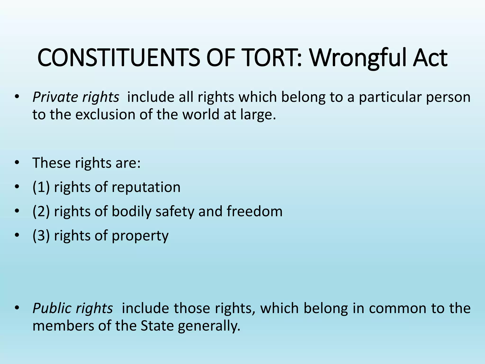 CONSTITUENTS OF TORT: Wrongful Act
• Private rights include all rights which belong to a particular person
to the exclusion of the world at large.
• These rights are:
• (1) rights of reputation
• (2) rights of bodily safety and freedom
• (3) rights of property
• Public rights include those rights, which belong in common to the
members of the State generally.
 