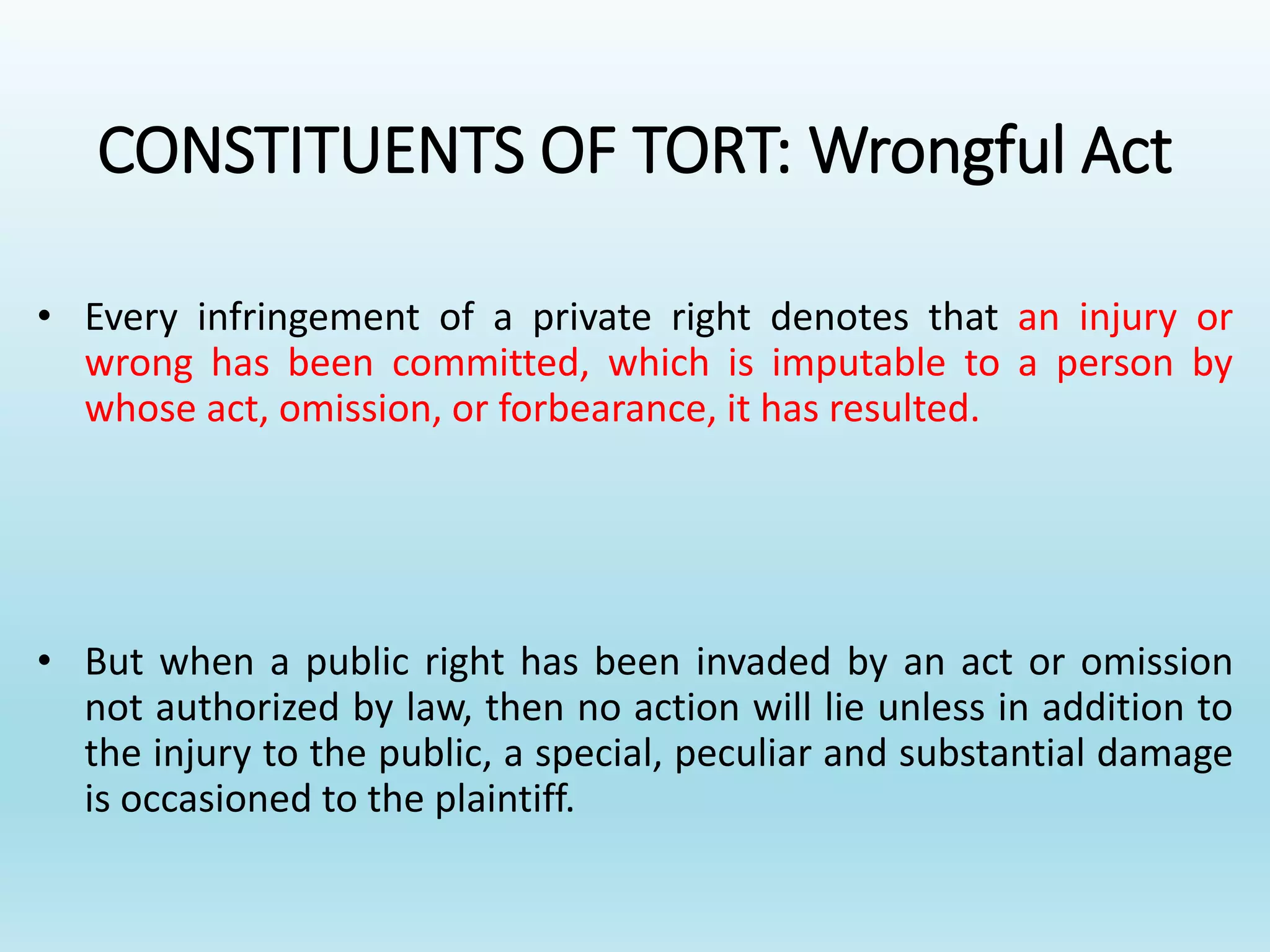 CONSTITUENTS OF TORT: Wrongful Act
• Every infringement of a private right denotes that an injury or
wrong has been committed, which is imputable to a person by
whose act, omission, or forbearance, it has resulted.
• But when a public right has been invaded by an act or omission
not authorized by law, then no action will lie unless in addition to
the injury to the public, a special, peculiar and substantial damage
is occasioned to the plaintiff.
 