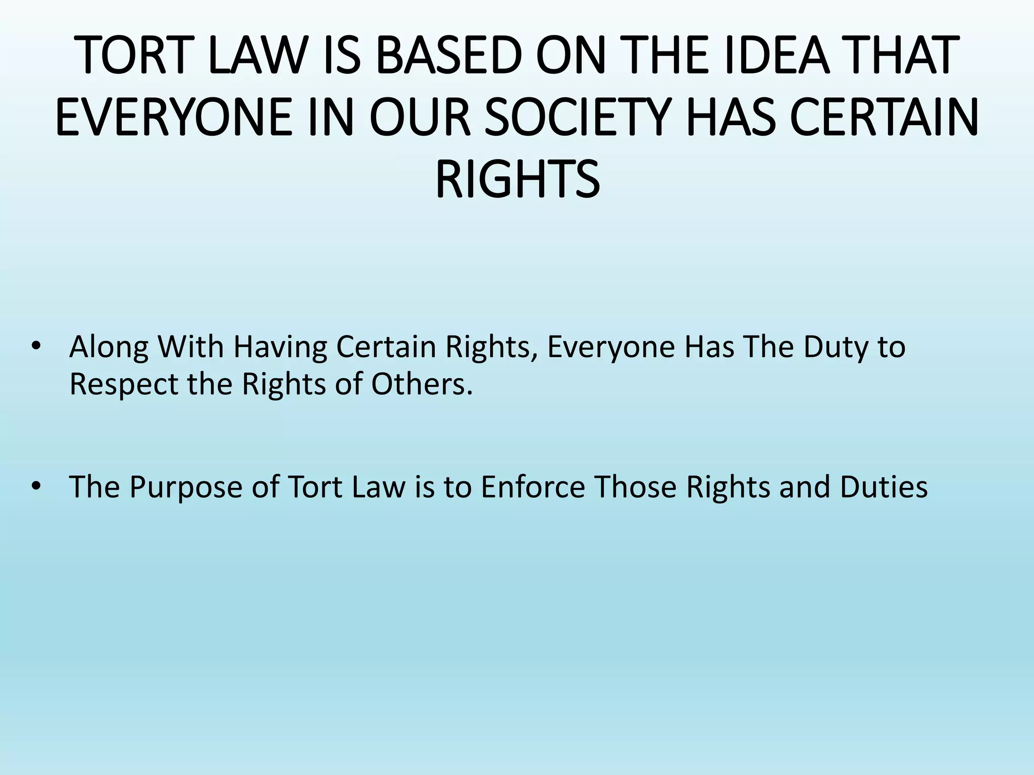 TORT LAW IS BASED ON THE IDEA THAT
EVERYONE IN OUR SOCIETY HAS CERTAIN
RIGHTS
• Along With Having Certain Rights, Everyone Has The Duty to
Respect the Rights of Others.
• The Purpose of Tort Law is to Enforce Those Rights and Duties
 