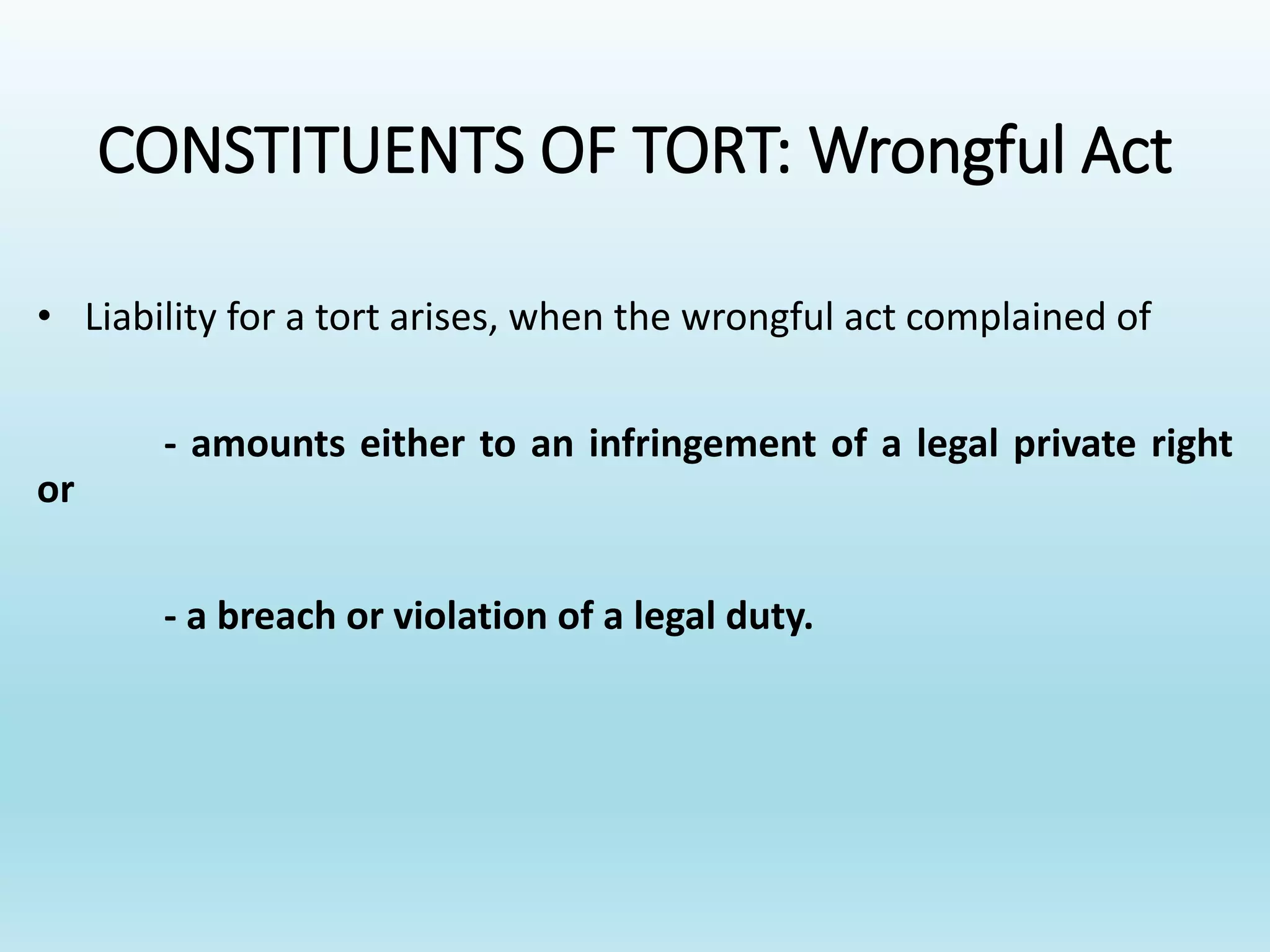 CONSTITUENTS OF TORT: Wrongful Act
• Liability for a tort arises, when the wrongful act complained of
- amounts either to an infringement of a legal private right
or
- a breach or violation of a legal duty.
 