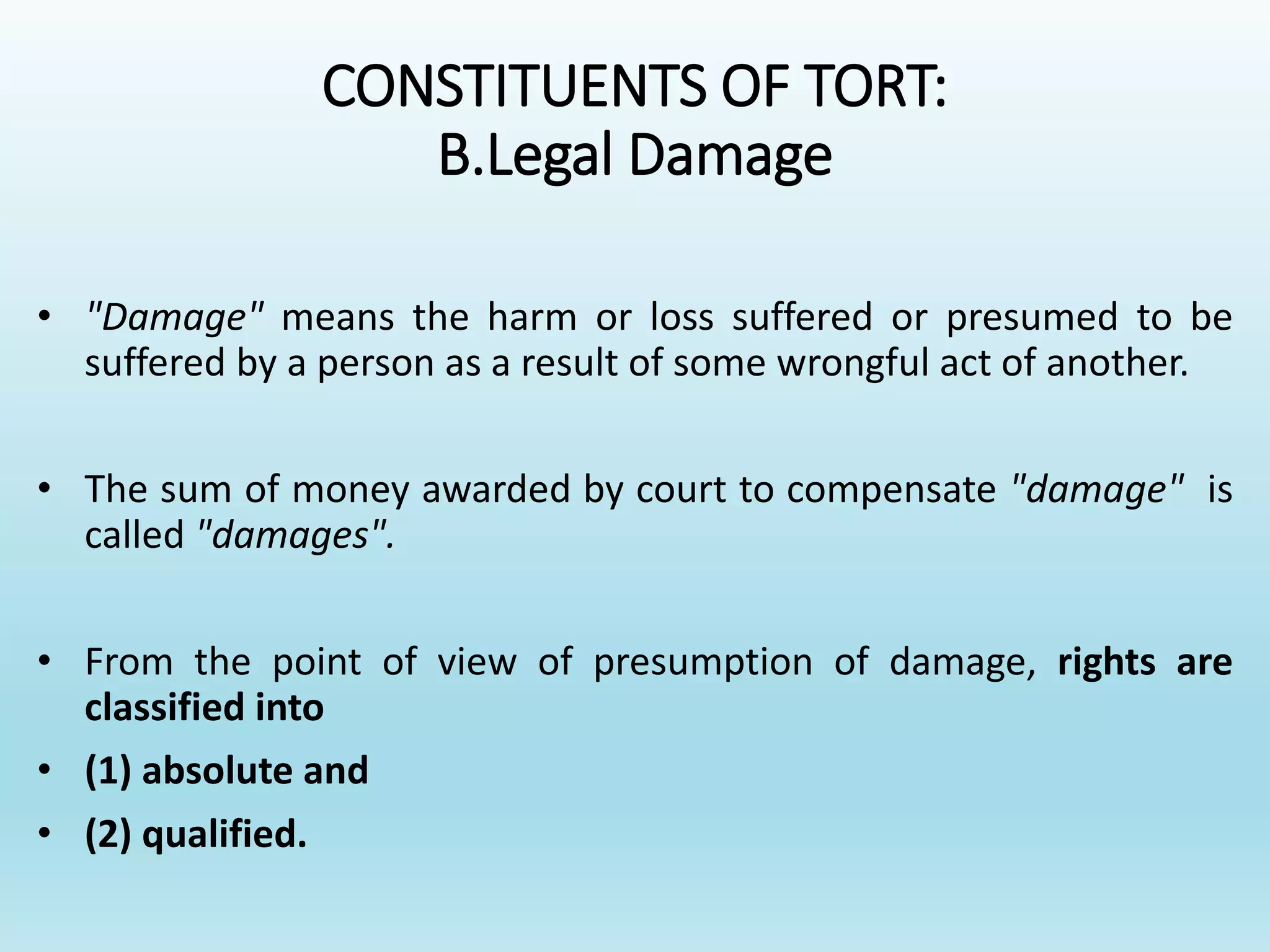 CONSTITUENTS OF TORT:
B.Legal Damage
• "Damage" means the harm or loss suffered or presumed to be
suffered by a person as a result of some wrongful act of another.
• The sum of money awarded by court to compensate "damage" is
called "damages".
• From the point of view of presumption of damage, rights are
classified into
• (1) absolute and
• (2) qualified.
 