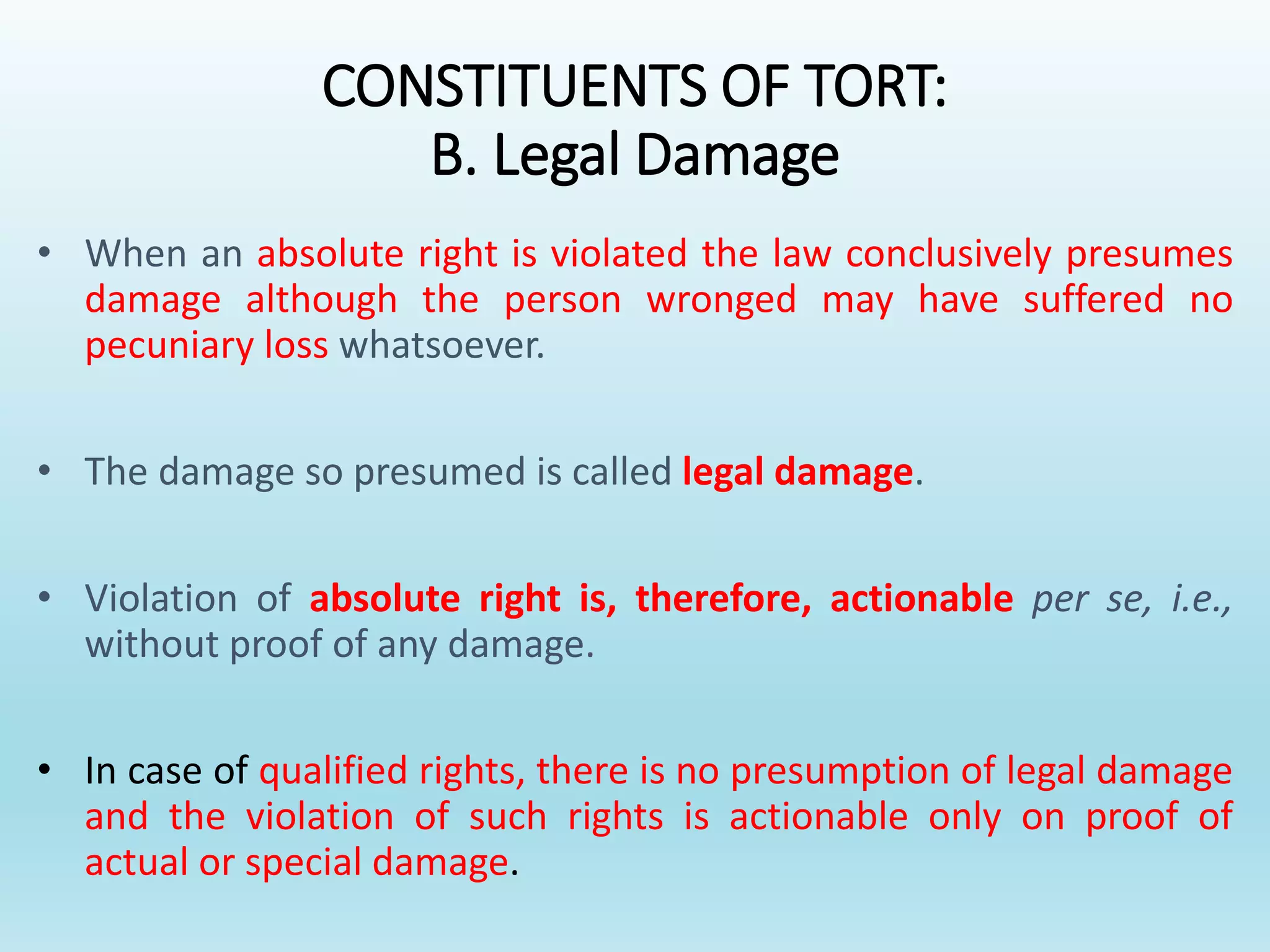 CONSTITUENTS OF TORT:
B. Legal Damage
• When an absolute right is violated the law conclusively presumes
damage although the person wronged may have suffered no
pecuniary loss whatsoever.
• The damage so presumed is called legal damage.
• Violation of absolute right is, therefore, actionable per se, i.e.,
without proof of any damage.
• In case of qualified rights, there is no presumption of legal damage
and the violation of such rights is actionable only on proof of
actual or special damage.
 