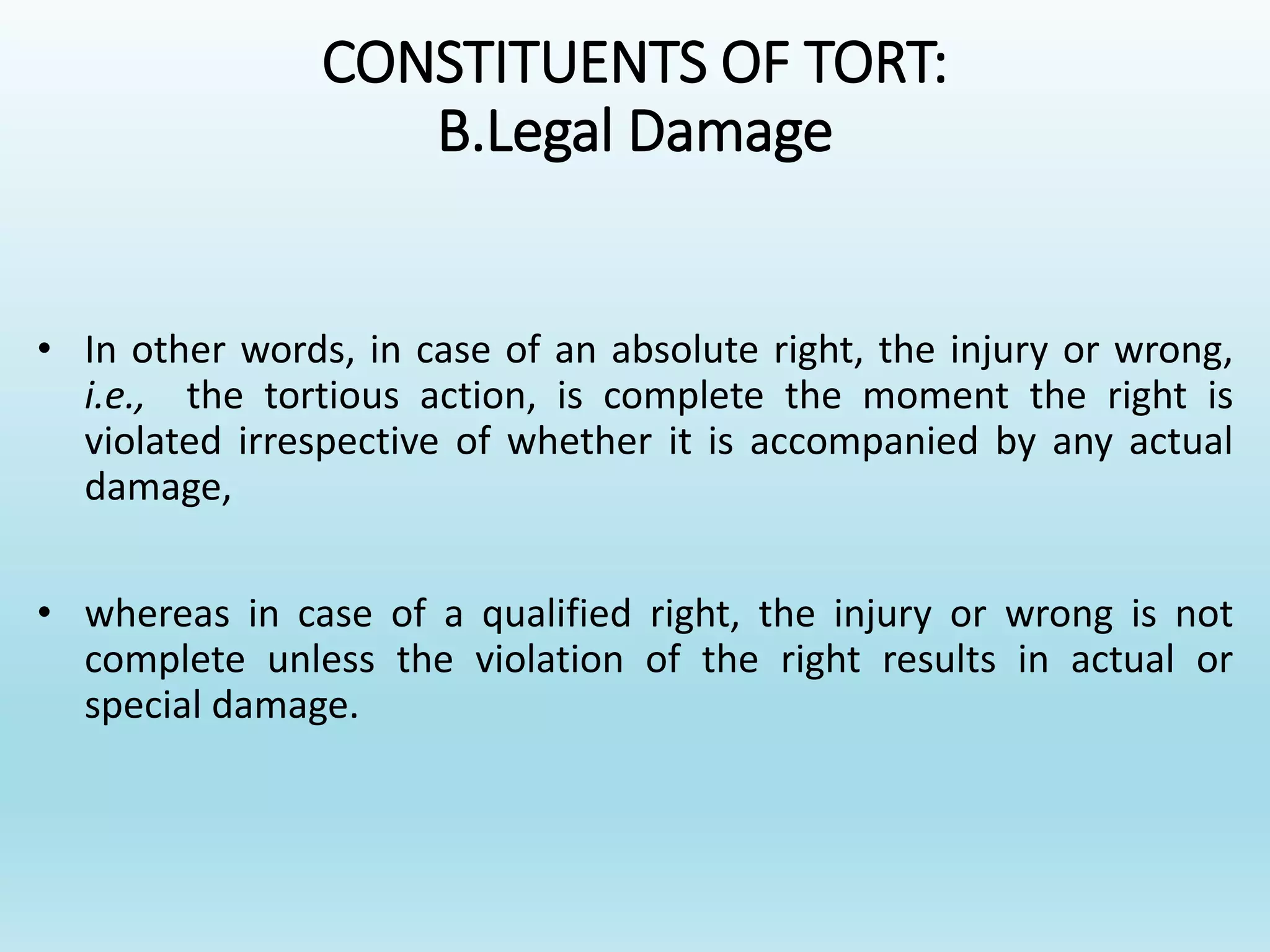 CONSTITUENTS OF TORT:
B.Legal Damage
• In other words, in case of an absolute right, the injury or wrong,
i.e., the tortious action, is complete the moment the right is
violated irrespective of whether it is accompanied by any actual
damage,
• whereas in case of a qualified right, the injury or wrong is not
complete unless the violation of the right results in actual or
special damage.
 