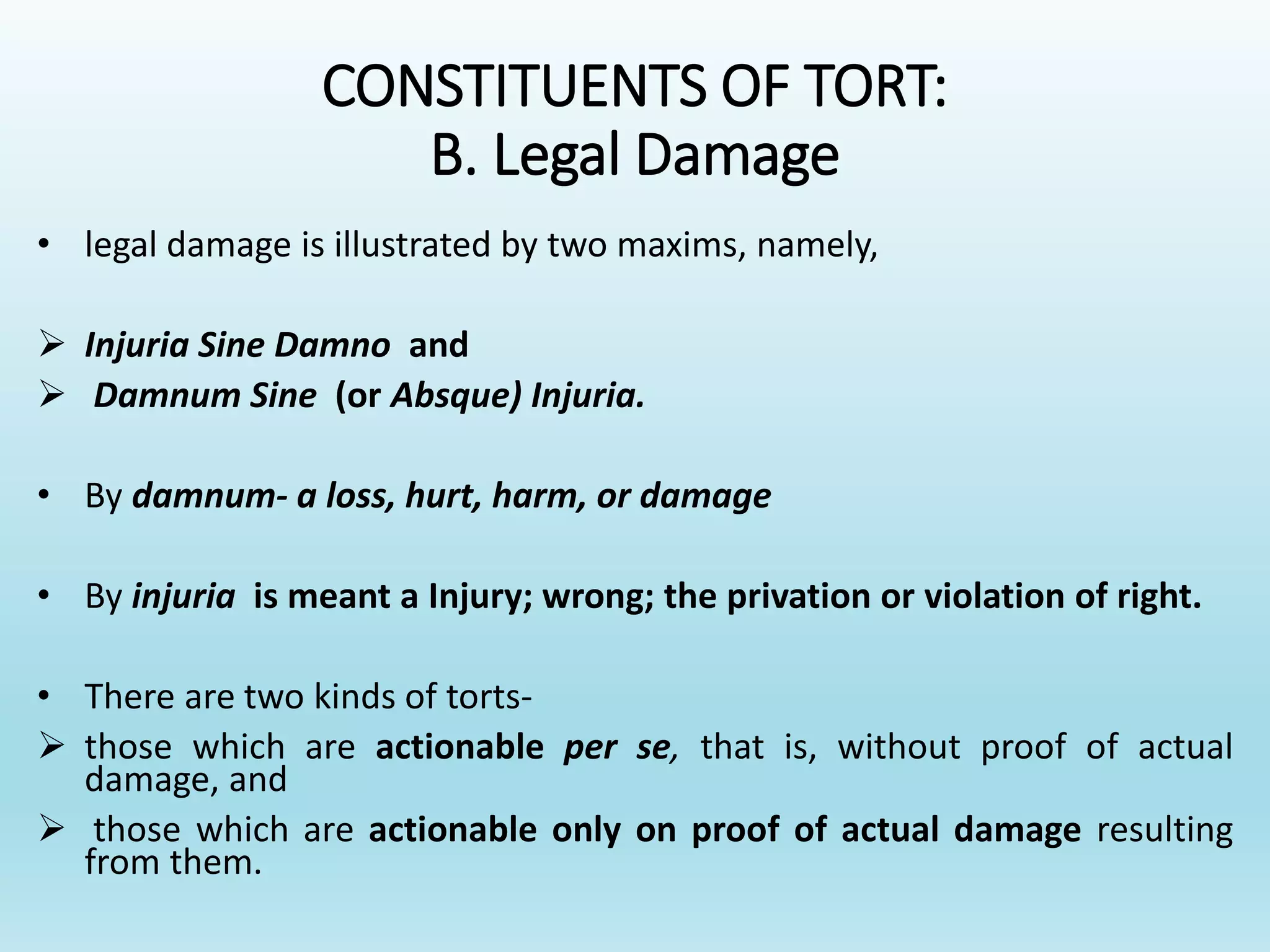 CONSTITUENTS OF TORT:
B. Legal Damage
• legal damage is illustrated by two maxims, namely,
 Injuria Sine Damno and
 Damnum Sine (or Absque) Injuria.
• By damnum- a loss, hurt, harm, or damage
• By injuria is meant a Injury; wrong; the privation or violation of right.
• There are two kinds of torts-
 those which are actionable per se, that is, without proof of actual
damage, and
 those which are actionable only on proof of actual damage resulting
from them.
 
