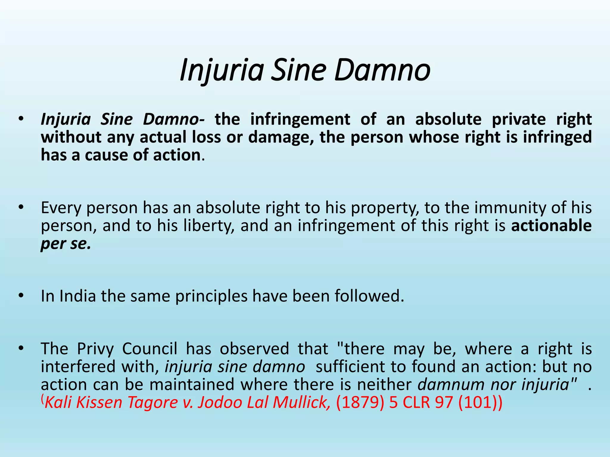Injuria Sine Damno
• Injuria Sine Damno- the infringement of an absolute private right
without any actual loss or damage, the person whose right is infringed
has a cause of action.
• Every person has an absolute right to his property, to the immunity of his
person, and to his liberty, and an infringement of this right is actionable
per se.
• In India the same principles have been followed.
• The Privy Council has observed that "there may be, where a right is
interfered with, injuria sine damno sufficient to found an action: but no
action can be maintained where there is neither damnum nor injuria" .
(Kali Kissen Tagore v. Jodoo Lal Mullick, (1879) 5 CLR 97 (101))
 