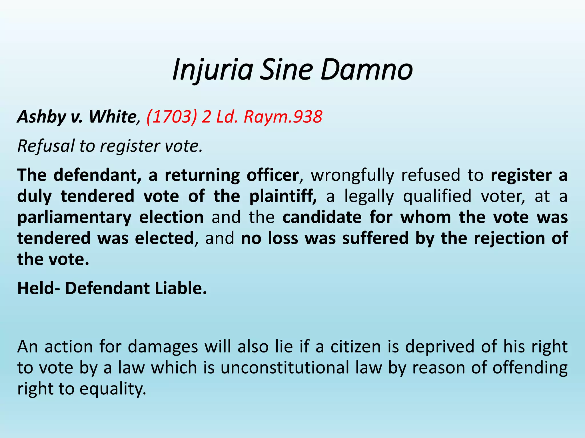 Injuria Sine Damno
Ashby v. White, (1703) 2 Ld. Raym.938
Refusal to register vote.
The defendant, a returning officer, wrongfully refused to register a
duly tendered vote of the plaintiff, a legally qualified voter, at a
parliamentary election and the candidate for whom the vote was
tendered was elected, and no loss was suffered by the rejection of
the vote.
Held- Defendant Liable.
An action for damages will also lie if a citizen is deprived of his right
to vote by a law which is unconstitutional law by reason of offending
right to equality.
 