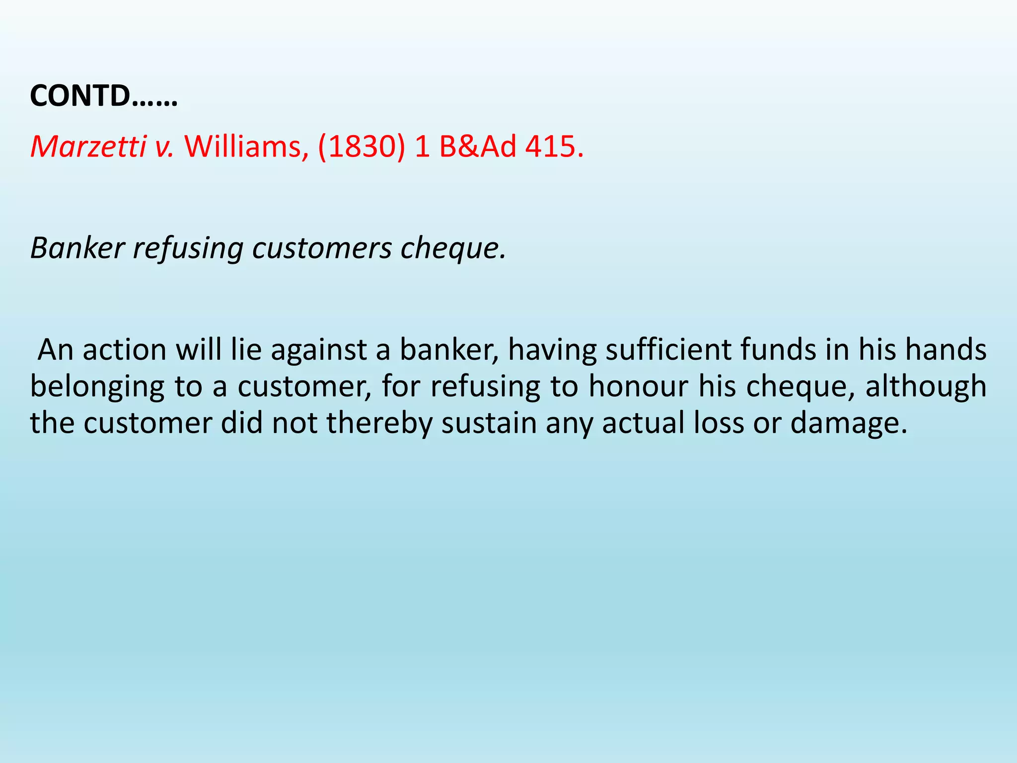 CONTD……
Marzetti v. Williams, (1830) 1 B&Ad 415.
Banker refusing customers cheque.
An action will lie against a banker, having sufficient funds in his hands
belonging to a customer, for refusing to honour his cheque, although
the customer did not thereby sustain any actual loss or damage.
 