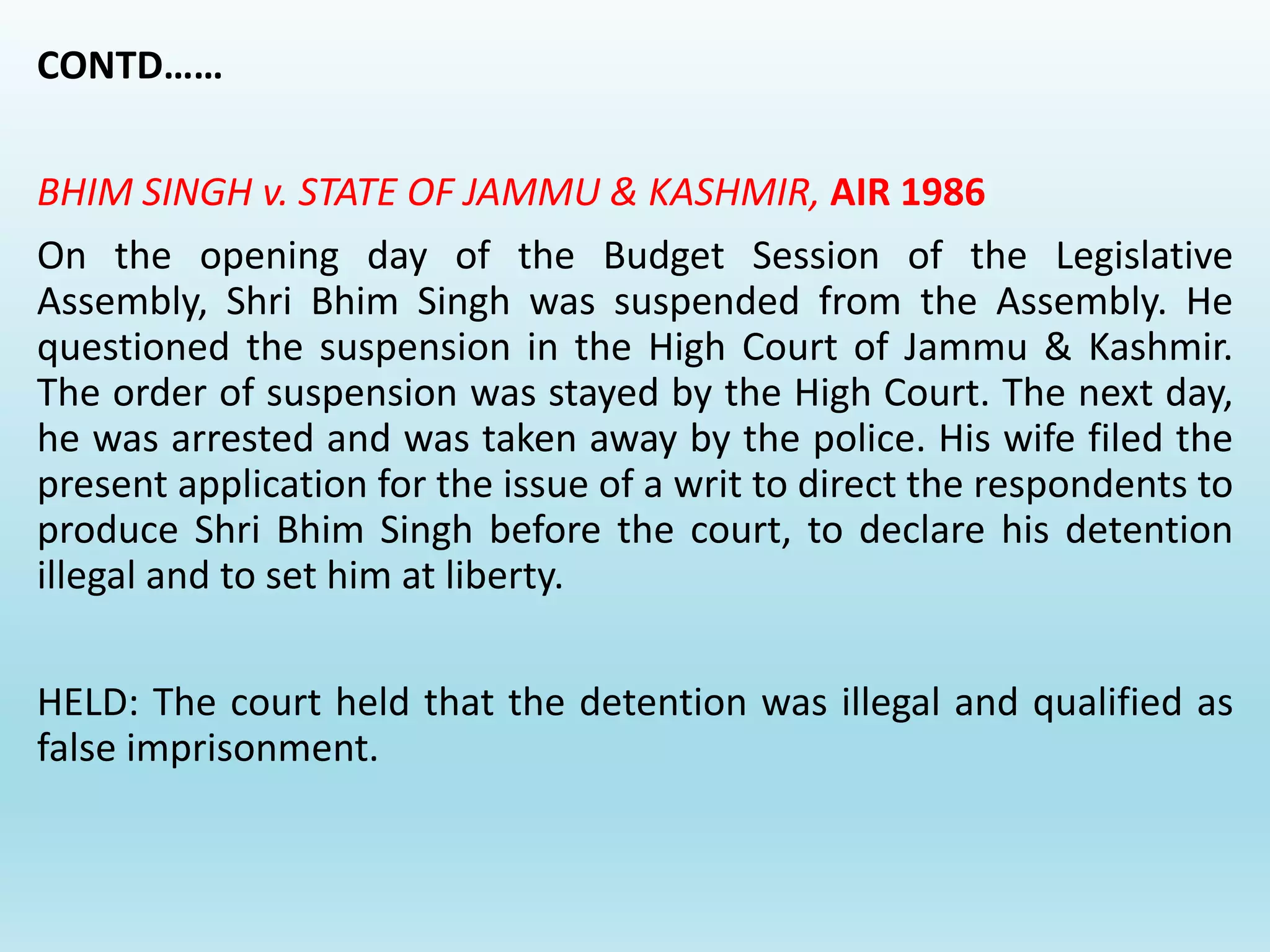 CONTD……
BHIM SINGH v. STATE OF JAMMU & KASHMIR, AIR 1986
On the opening day of the Budget Session of the Legislative
Assembly, Shri Bhim Singh was suspended from the Assembly. He
questioned the suspension in the High Court of Jammu & Kashmir.
The order of suspension was stayed by the High Court. The next day,
he was arrested and was taken away by the police. His wife filed the
present application for the issue of a writ to direct the respondents to
produce Shri Bhim Singh before the court, to declare his detention
illegal and to set him at liberty.
HELD: The court held that the detention was illegal and qualified as
false imprisonment.
 