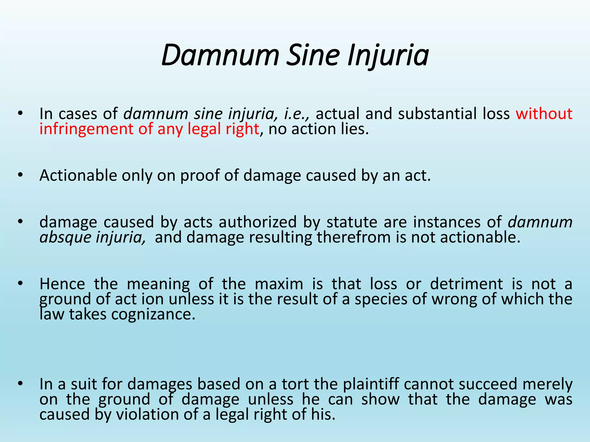 Damnum Sine Injuria
• In cases of damnum sine injuria, i.e., actual and substantial loss without
infringement of any legal right, no action lies.
• Actionable only on proof of damage caused by an act.
• damage caused by acts authorized by statute are instances of damnum
absque injuria, and damage resulting therefrom is not actionable.
• Hence the meaning of the maxim is that loss or detriment is not a
ground of act ion unless it is the result of a species of wrong of which the
law takes cognizance.
• In a suit for damages based on a tort the plaintiff cannot succeed merely
on the ground of damage unless he can show that the damage was
caused by violation of a legal right of his.
 