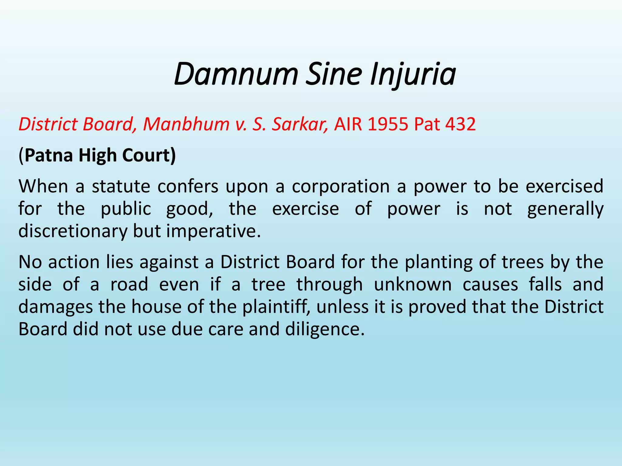Damnum Sine Injuria
District Board, Manbhum v. S. Sarkar, AIR 1955 Pat 432
(Patna High Court)
When a statute confers upon a corporation a power to be exercised
for the public good, the exercise of power is not generally
discretionary but imperative.
No action lies against a District Board for the planting of trees by the
side of a road even if a tree through unknown causes falls and
damages the house of the plaintiff, unless it is proved that the District
Board did not use due care and diligence.
 
