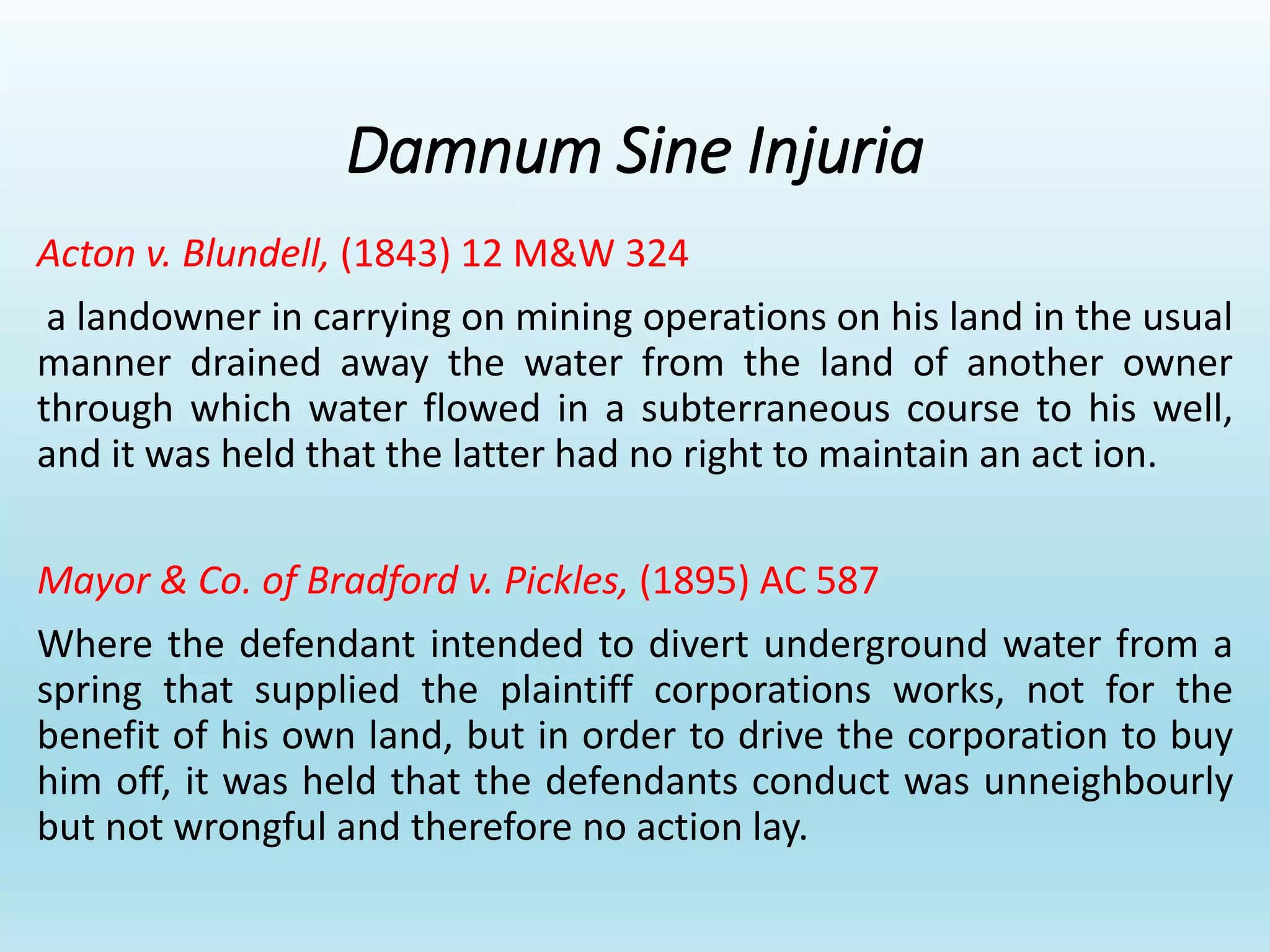 Damnum Sine Injuria
Acton v. Blundell, (1843) 12 M&W 324
a landowner in carrying on mining operations on his land in the usual
manner drained away the water from the land of another owner
through which water flowed in a subterraneous course to his well,
and it was held that the latter had no right to maintain an act ion.
Mayor & Co. of Bradford v. Pickles, (1895) AC 587
Where the defendant intended to divert underground water from a
spring that supplied the plaintiff corporations works, not for the
benefit of his own land, but in order to drive the corporation to buy
him off, it was held that the defendants conduct was unneighbourly
but not wrongful and therefore no action lay.
 