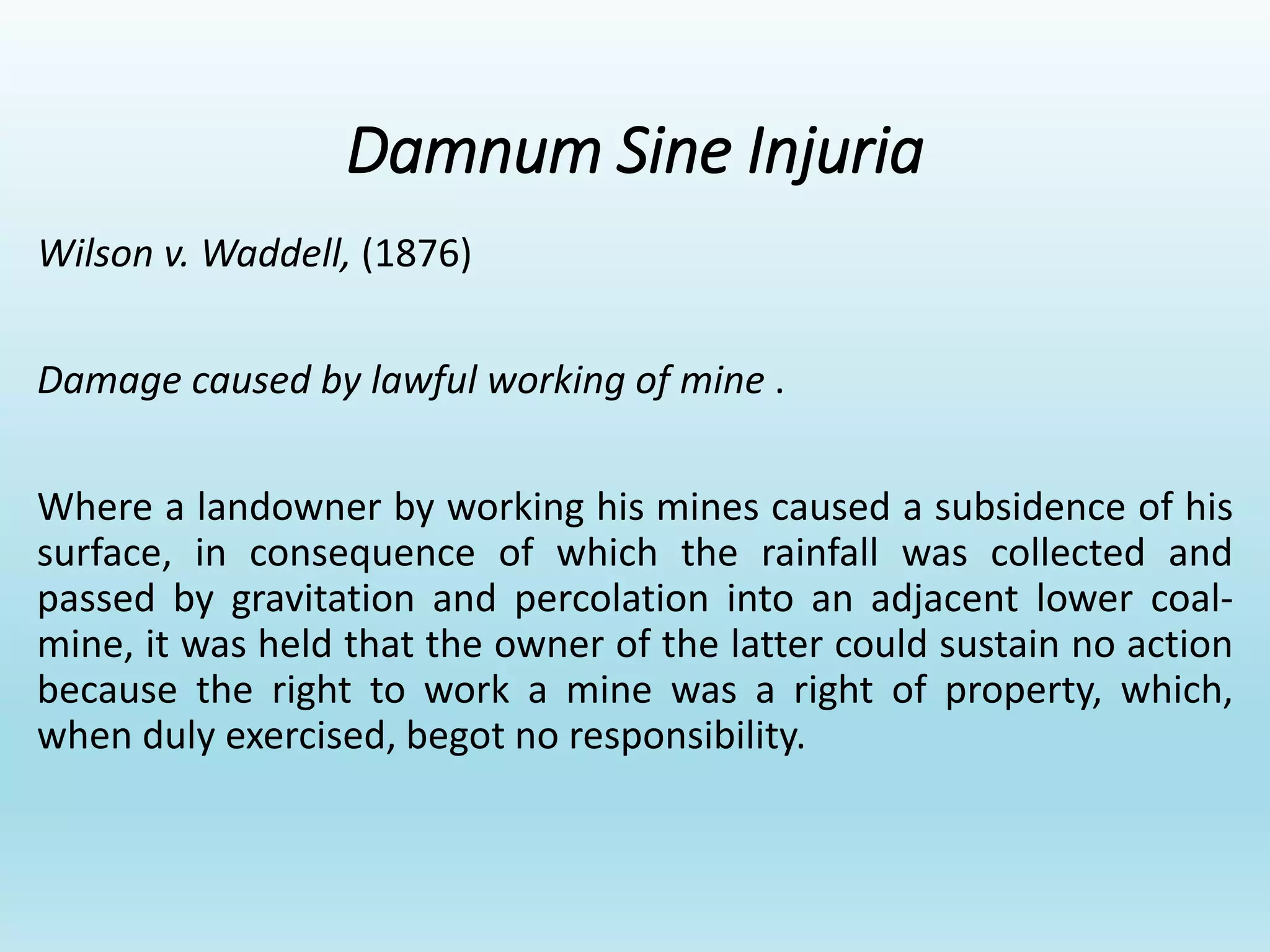 Damnum Sine Injuria
Wilson v. Waddell, (1876)
Damage caused by lawful working of mine .
Where a landowner by working his mines caused a subsidence of his
surface, in consequence of which the rainfall was collected and
passed by gravitation and percolation into an adjacent lower coal-
mine, it was held that the owner of the latter could sustain no action
because the right to work a mine was a right of property, which,
when duly exercised, begot no responsibility.
 