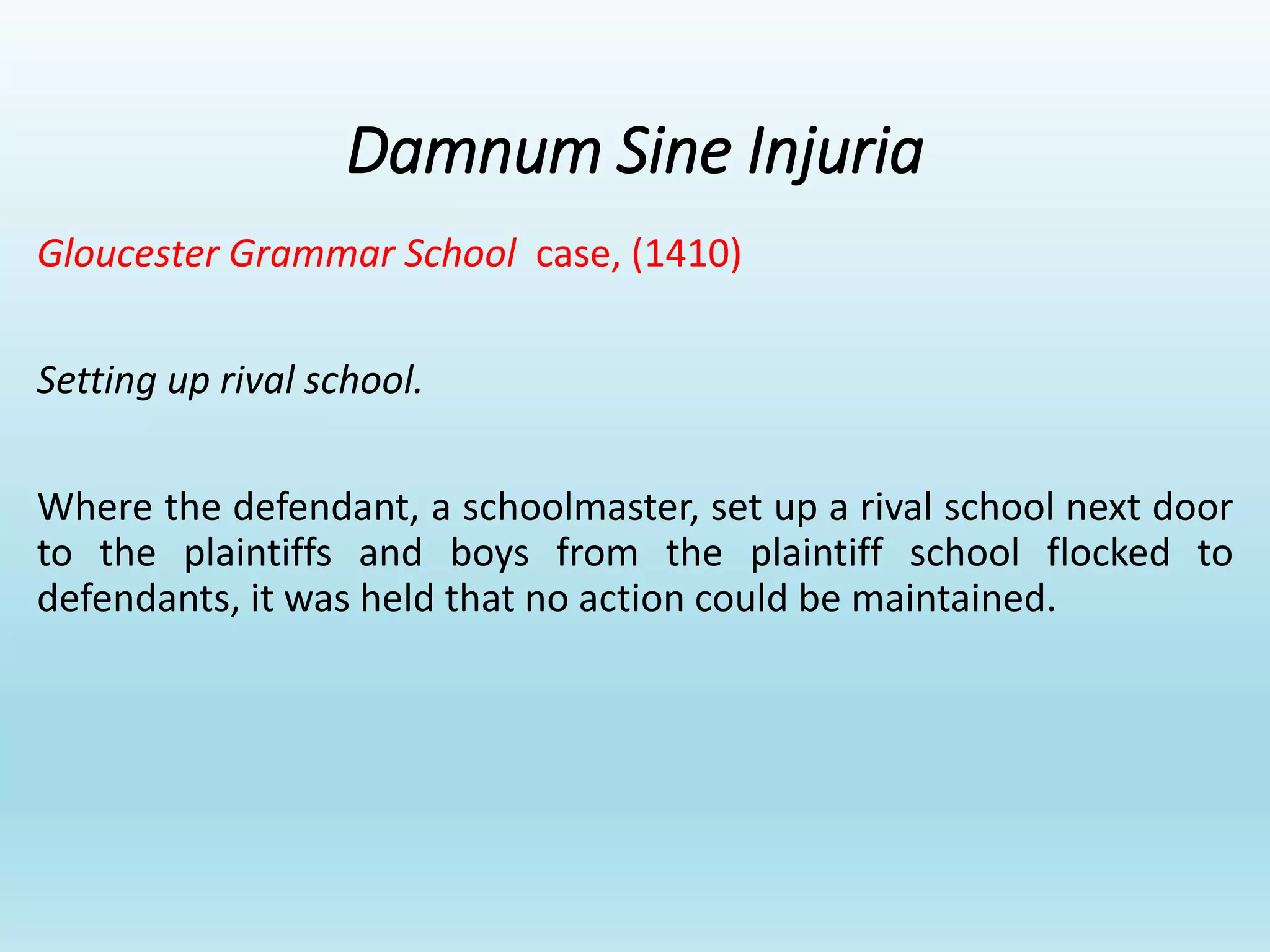 Damnum Sine Injuria
Gloucester Grammar School case, (1410)
Setting up rival school.
Where the defendant, a schoolmaster, set up a rival school next door
to the plaintiffs and boys from the plaintiff school flocked to
defendants, it was held that no action could be maintained.
 