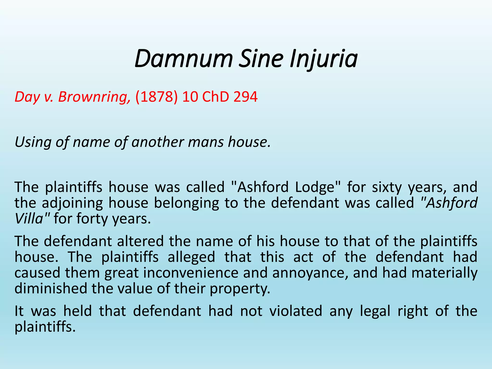 Damnum Sine Injuria
Day v. Brownring, (1878) 10 ChD 294
Using of name of another mans house.
The plaintiffs house was called "Ashford Lodge" for sixty years, and
the adjoining house belonging to the defendant was called "Ashford
Villa" for forty years.
The defendant altered the name of his house to that of the plaintiffs
house. The plaintiffs alleged that this act of the defendant had
caused them great inconvenience and annoyance, and had materially
diminished the value of their property.
It was held that defendant had not violated any legal right of the
plaintiffs.
 