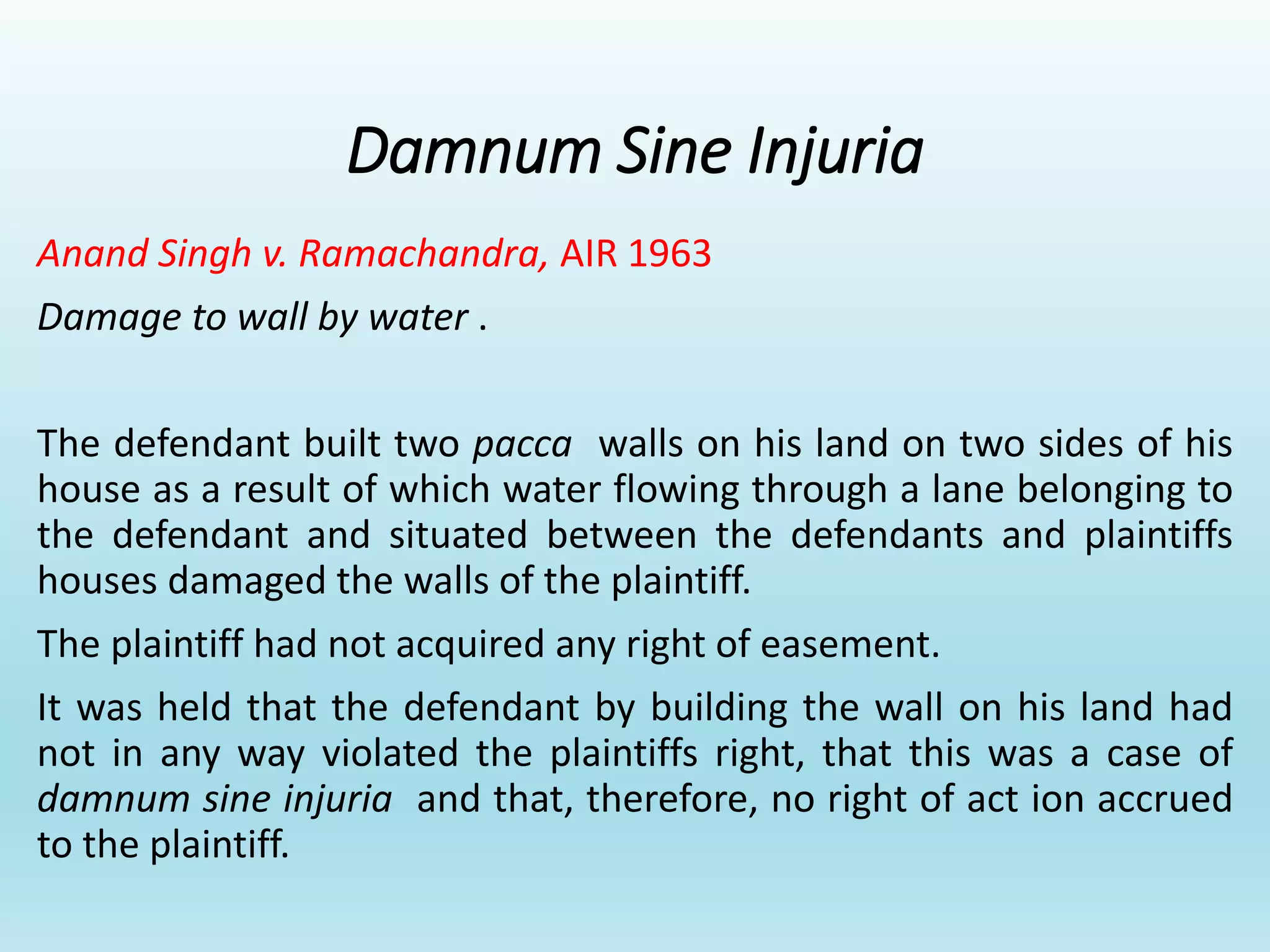 Damnum Sine Injuria
Anand Singh v. Ramachandra, AIR 1963
Damage to wall by water .
The defendant built two pacca walls on his land on two sides of his
house as a result of which water flowing through a lane belonging to
the defendant and situated between the defendants and plaintiffs
houses damaged the walls of the plaintiff.
The plaintiff had not acquired any right of easement.
It was held that the defendant by building the wall on his land had
not in any way violated the plaintiffs right, that this was a case of
damnum sine injuria and that, therefore, no right of act ion accrued
to the plaintiff.
 
