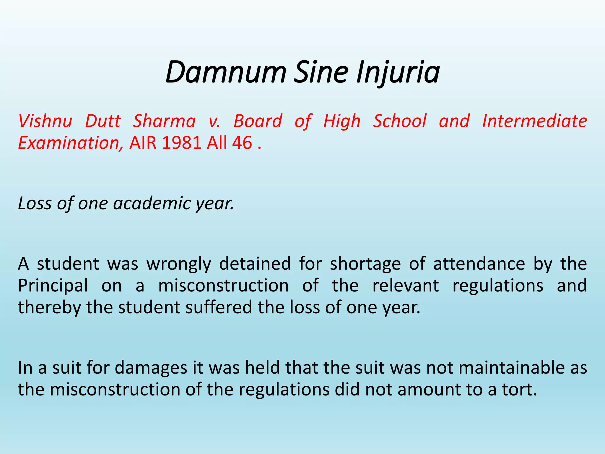 Damnum Sine Injuria
Vishnu Dutt Sharma v. Board of High School and Intermediate
Examination, AIR 1981 All 46 .
Loss of one academic year.
A student was wrongly detained for shortage of attendance by the
Principal on a misconstruction of the relevant regulations and
thereby the student suffered the loss of one year.
In a suit for damages it was held that the suit was not maintainable as
the misconstruction of the regulations did not amount to a tort.
 