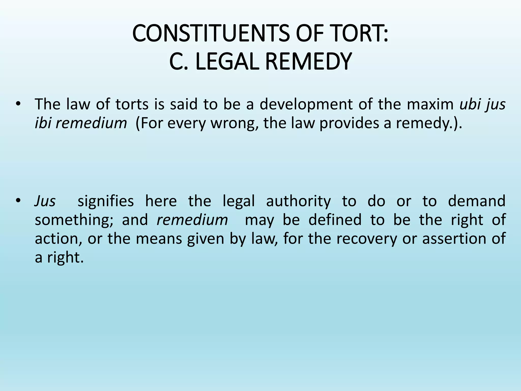 CONSTITUENTS OF TORT:
C. LEGAL REMEDY
• The law of torts is said to be a development of the maxim ubi jus
ibi remedium (For every wrong, the law provides a remedy.).
• Jus signifies here the legal authority to do or to demand
something; and remedium may be defined to be the right of
action, or the means given by law, for the recovery or assertion of
a right.
 