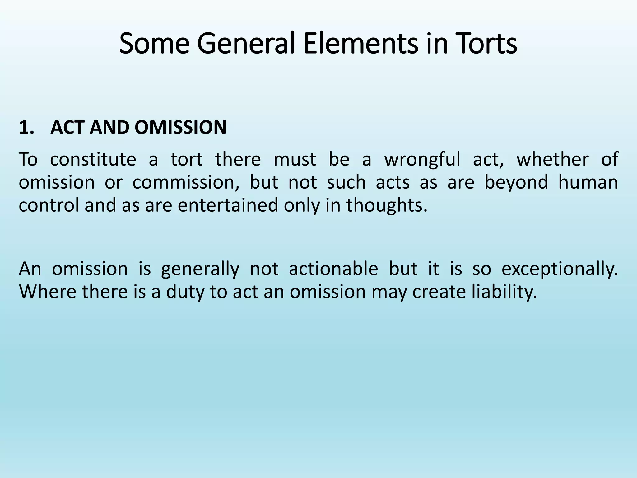 Some General Elements in Torts
1. ACT AND OMISSION
To constitute a tort there must be a wrongful act, whether of
omission or commission, but not such acts as are beyond human
control and as are entertained only in thoughts.
An omission is generally not actionable but it is so exceptionally.
Where there is a duty to act an omission may create liability.
 