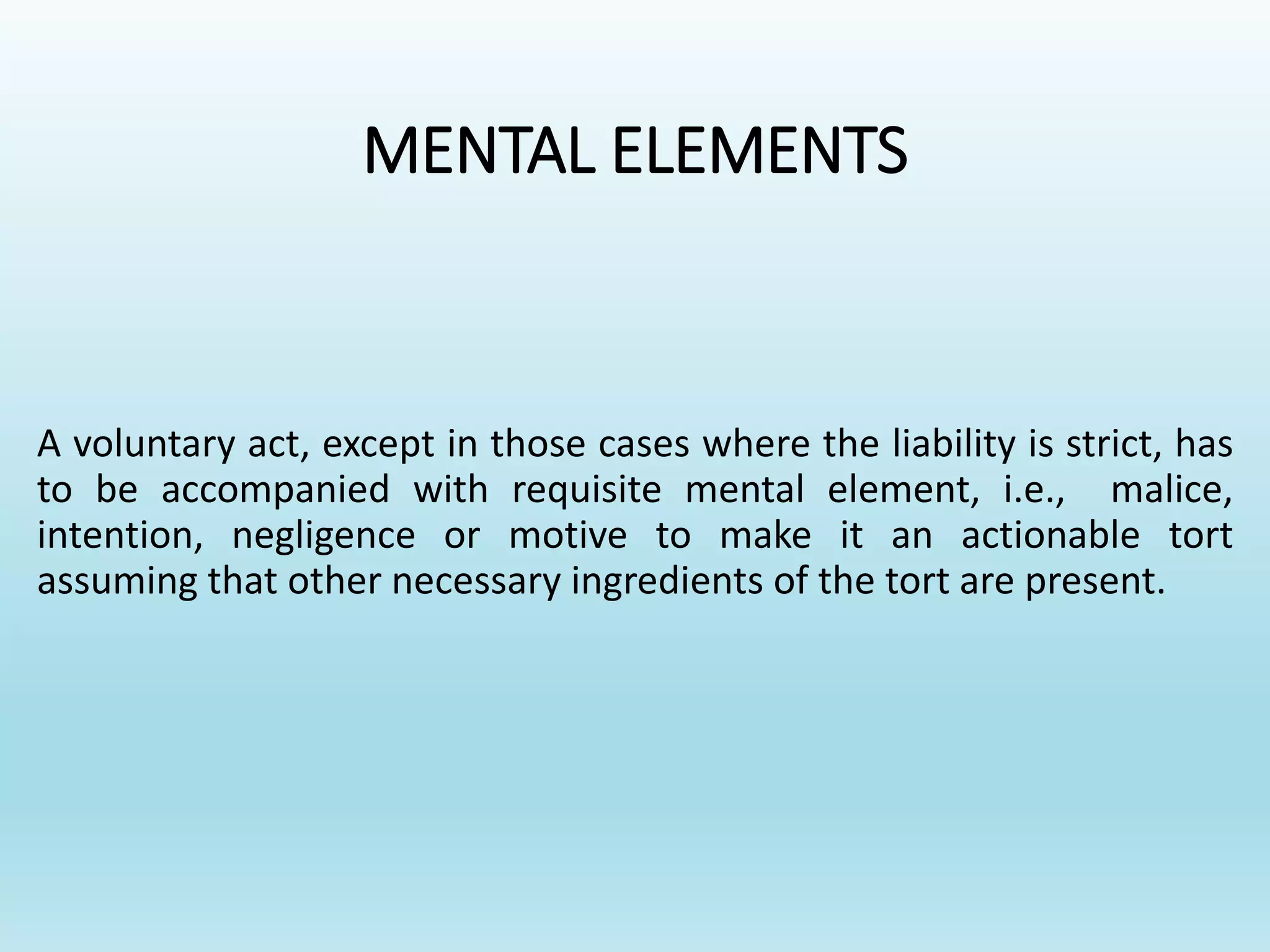 MENTAL ELEMENTS
A voluntary act, except in those cases where the liability is strict, has
to be accompanied with requisite mental element, i.e., malice,
intention, negligence or motive to make it an actionable tort
assuming that other necessary ingredients of the tort are present.
 