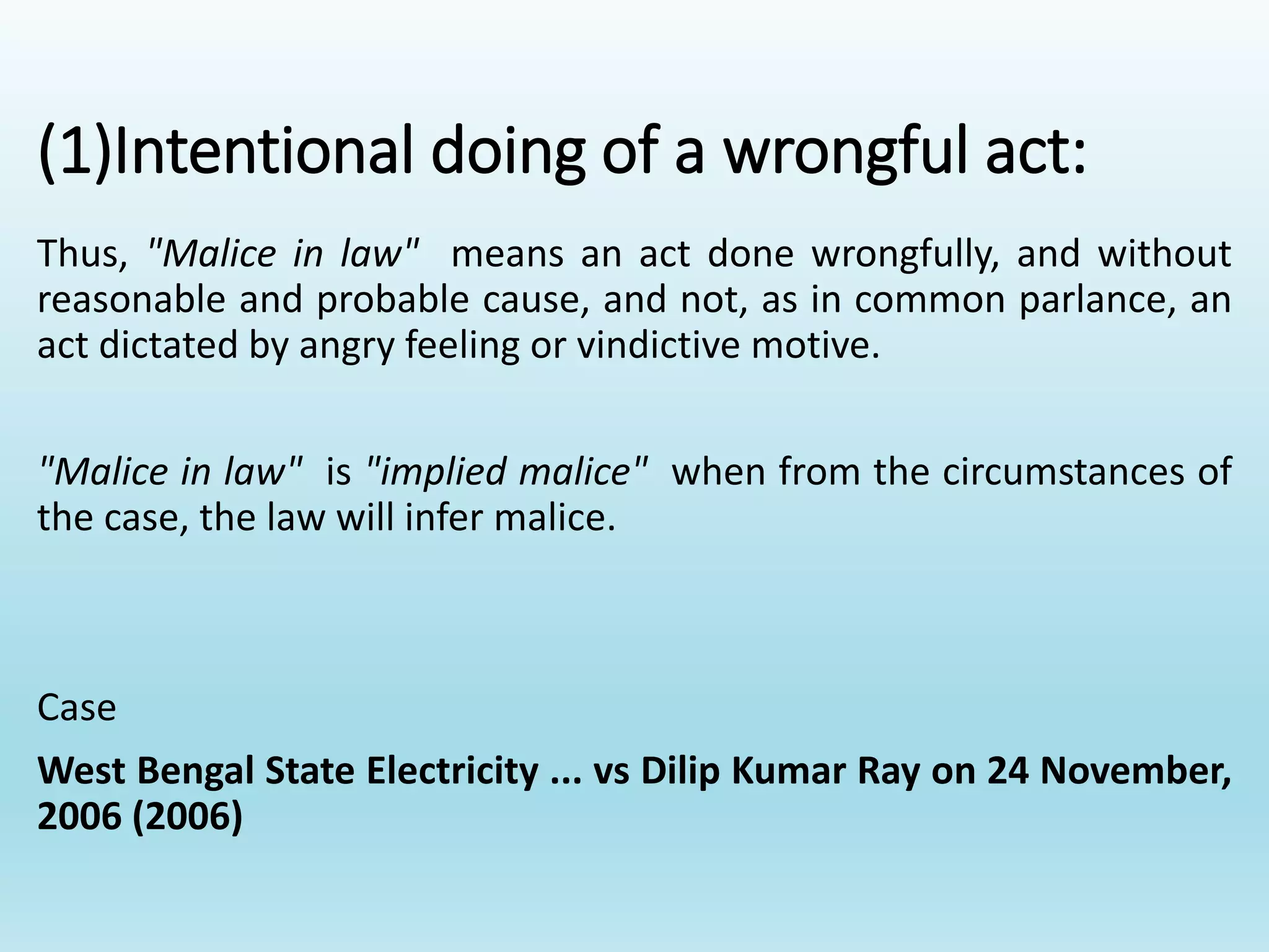 (1)Intentional doing of a wrongful act:
Thus, "Malice in law" means an act done wrongfully, and without
reasonable and probable cause, and not, as in common parlance, an
act dictated by angry feeling or vindictive motive.
"Malice in law" is "implied malice" when from the circumstances of
the case, the law will infer malice.
Case
West Bengal State Electricity ... vs Dilip Kumar Ray on 24 November,
2006 (2006)
 