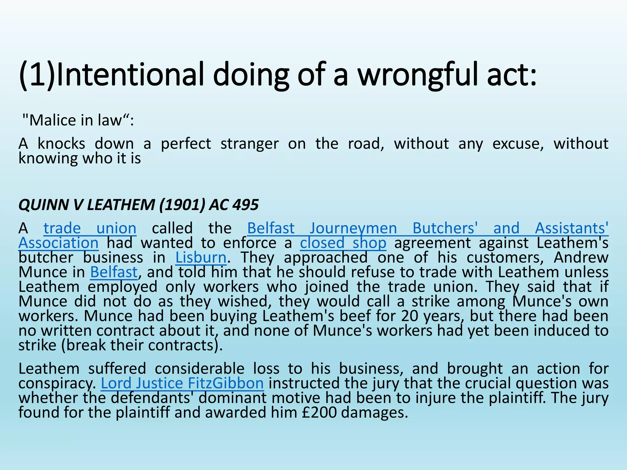 (1)Intentional doing of a wrongful act:
"Malice in law“:
A knocks down a perfect stranger on the road, without any excuse, without
knowing who it is
QUINN V LEATHEM (1901) AC 495
A trade union called the Belfast Journeymen Butchers' and Assistants'
Association had wanted to enforce a closed shop agreement against Leathem's
butcher business in Lisburn. They approached one of his customers, Andrew
Munce in Belfast, and told him that he should refuse to trade with Leathem unless
Leathem employed only workers who joined the trade union. They said that if
Munce did not do as they wished, they would call a strike among Munce's own
workers. Munce had been buying Leathem's beef for 20 years, but there had been
no written contract about it, and none of Munce's workers had yet been induced to
strike (break their contracts).
Leathem suffered considerable loss to his business, and brought an action for
conspiracy. Lord Justice FitzGibbon instructed the jury that the crucial question was
whether the defendants' dominant motive had been to injure the plaintiff. The jury
found for the plaintiff and awarded him £200 damages.
 