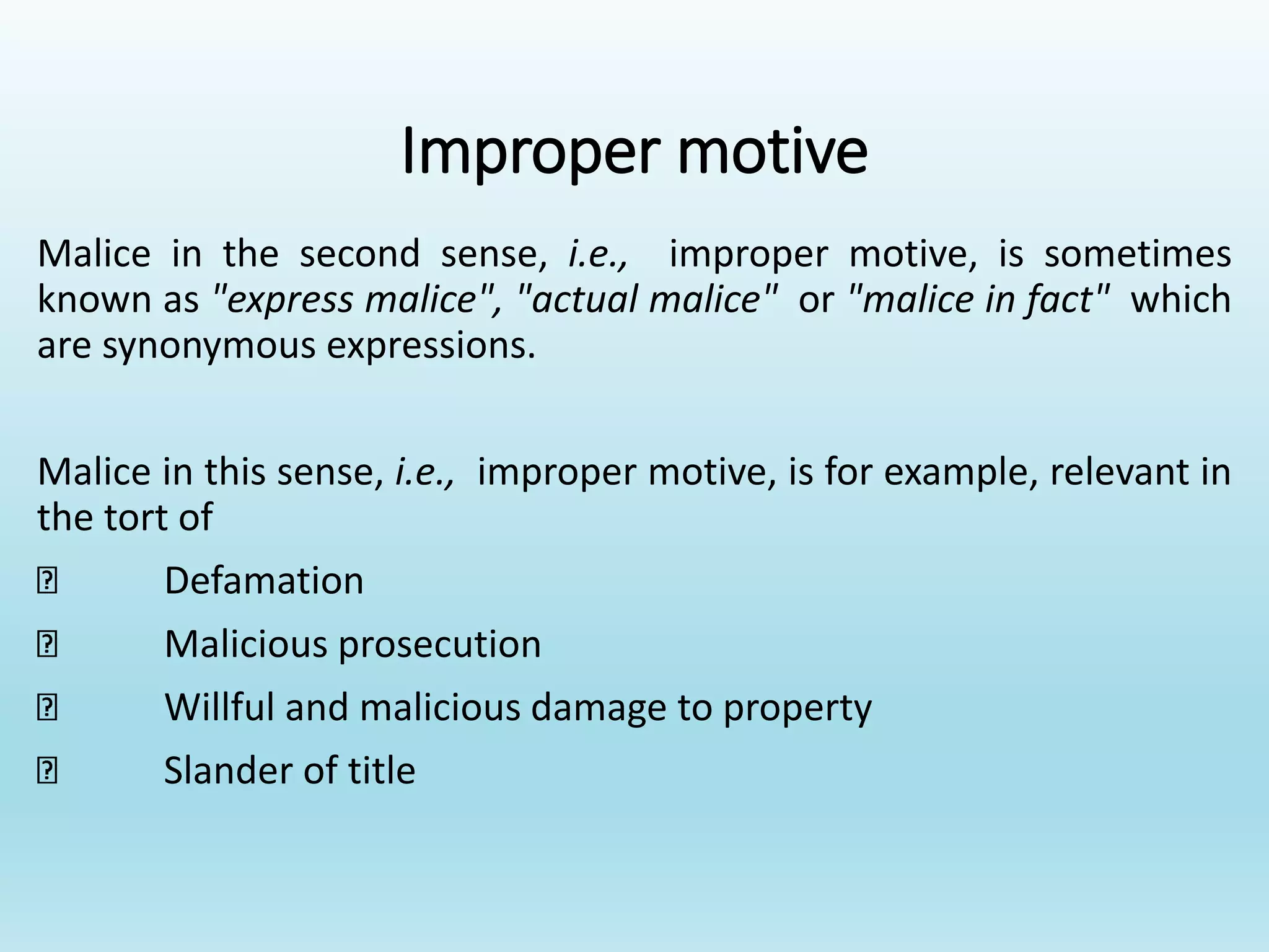 Improper motive
Malice in the second sense, i.e., improper motive, is sometimes
known as "express malice", "actual malice" or "malice in fact" which
are synonymous expressions.
Malice in this sense, i.e., improper motive, is for example, relevant in
the tort of
Defamation
Malicious prosecution
Willful and malicious damage to property
Slander of title
 